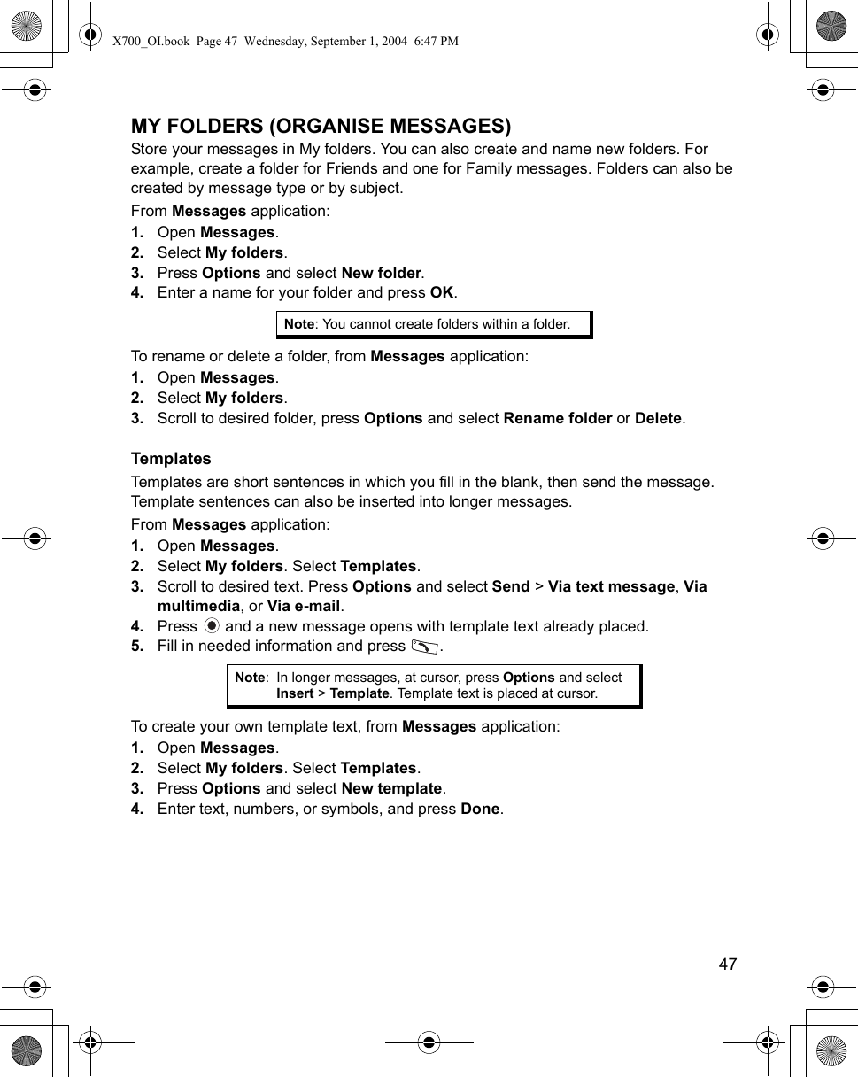    47MY FOLDERS (ORGANISE MESSAGES) Store your messages in My folders. You can also create and name new folders. For example, create a folder for Friends and one for Family messages. Folders can also be created by message type or by subject.From Messages application:1. Open Messages.2. Select My folders.3. Press Options and select New folder.4. Enter a name for your folder and press OK. To rename or delete a folder, from Messages application:1. Open Messages.2. Select My folders.3. Scroll to desired folder, press Options and select Rename folder or Delete.TemplatesTemplates are short sentences in which you fill in the blank, then send the message. Template sentences can also be inserted into longer messages.From Messages application:1. Open Messages.2. Select My folders. Select Templates.3. Scroll to desired text. Press Options and select Send &gt; Via text message, Via multimedia, or Via e-mail.4. Press   and a new message opens with template text already placed. 5. Fill in needed information and press  .To create your own template text, from Messages application:1. Open Messages.2. Select My folders. Select Templates.3. Press Options and select New template.4. Enter text, numbers, or symbols, and press Done.Note: You cannot create folders within a folder.Note: In longer messages, at cursor, press Options and select Insert &gt; Template. Template text is placed at cursor.X700_OI.book  Page 47  Wednesday, September 1, 2004  6:47 PM