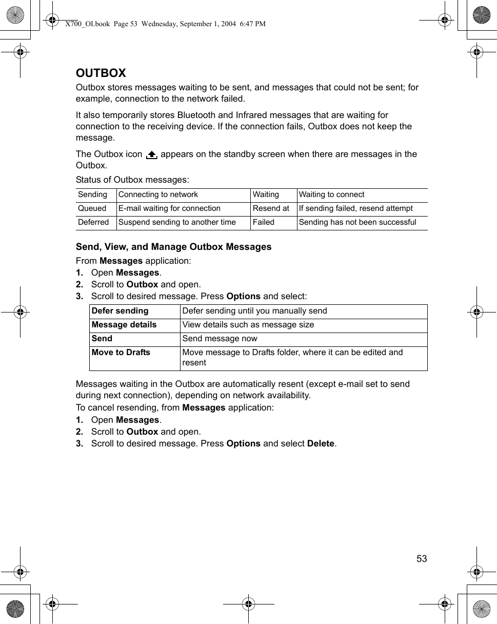    53OUTBOXOutbox stores messages waiting to be sent, and messages that could not be sent; for example, connection to the network failed. It also temporarily stores Bluetooth and Infrared messages that are waiting for connection to the receiving device. If the connection fails, Outbox does not keep the message.The Outbox icon   appears on the standby screen when there are messages in the Outbox.Status of Outbox messages:Send, View, and Manage Outbox MessagesFrom Messages application:1. Open Messages.2. Scroll to Outbox and open.3. Scroll to desired message. Press Options and select: Messages waiting in the Outbox are automatically resent (except e-mail set to send during next connection), depending on network availability.  To cancel resending, from Messages application:1. Open Messages.2. Scroll to Outbox and open.3. Scroll to desired message. Press Options and select Delete. Sending Connecting to network Waiting Waiting to connectQueued E-mail waiting for connection Resend at If sending failed, resend attemptDeferred Suspend sending to another time Failed Sending has not been successfulDefer sending Defer sending until you manually sendMessage details View details such as message sizeSend Send message nowMove to Drafts Move message to Drafts folder, where it can be edited and resentX700_OI.book  Page 53  Wednesday, September 1, 2004  6:47 PM