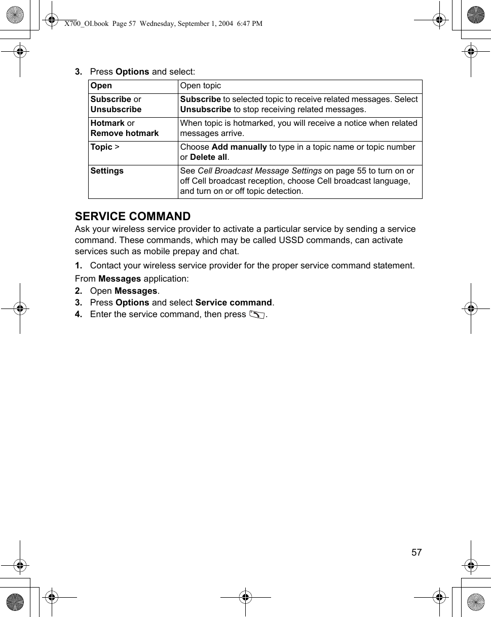    573. Press Options and select: SERVICE COMMANDAsk your wireless service provider to activate a particular service by sending a service command. These commands, which may be called USSD commands, can activate services such as mobile prepay and chat.1. Contact your wireless service provider for the proper service command statement.From Messages application:2. Open Messages.3. Press Options and select Service command.4. Enter the service command, then press  . Open Open topicSubscribe or UnsubscribeSubscribe to selected topic to receive related messages. Select Unsubscribe to stop receiving related messages.Hotmark or Remove hotmarkWhen topic is hotmarked, you will receive a notice when related messages arrive.Topic &gt; Choose Add manually to type in a topic name or topic number or Delete all.Settings See Cell Broadcast Message Settings on page 55 to turn on or off Cell broadcast reception, choose Cell broadcast language, and turn on or off topic detection.X700_OI.book  Page 57  Wednesday, September 1, 2004  6:47 PM