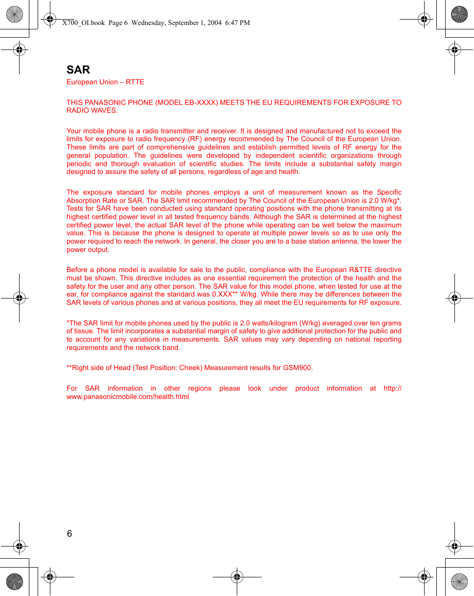 6      SAREuropean Union – RTTETHIS PANASONIC PHONE (MODEL EB-XXXX) MEETS THE EU REQUIREMENTS FOR EXPOSURE TORADIO WAVES.Your mobile phone is a radio transmitter and receiver. It is designed and manufactured not to exceed thelimits for exposure to radio frequency (RF) energy recommended by The Council of the European Union.These limits are part of comprehensive guidelines and establish permitted levels of RF energy for thegeneral population. The guidelines were developed by independent scientific organizations throughperiodic and thorough evaluation of scientific studies. The limits include a substantial safety margindesigned to assure the safety of all persons, regardless of age and health.The exposure standard for mobile phones employs a unit of measurement known as the SpecificAbsorption Rate or SAR. The SAR limit recommended by The Council of the European Union is 2.0 W/kg*.Tests for SAR have been conducted using standard operating positions with the phone transmitting at itshighest certified power level in all tested frequency bands. Although the SAR is determined at the highestcertified power level, the actual SAR level of the phone while operating can be well below the maximumvalue. This is because the phone is designed to operate at multiple power levels so as to use only thepower required to reach the network. In general, the closer you are to a base station antenna, the lower thepower output.Before a phone model is available for sale to the public, compliance with the European R&amp;TTE directivemust be shown. This directive includes as one essential requirement the protection of the health and thesafety for the user and any other person. The SAR value for this model phone, when tested for use at theear, for compliance against the standard was 0.XXX** W/kg. While there may be differences between theSAR levels of various phones and at various positions, they all meet the EU requirements for RF exposure.*The SAR limit for mobile phones used by the public is 2.0 watts/kilogram (W/kg) averaged over ten gramsof tissue. The limit incorporates a substantial margin of safety to give additional protection for the public andto account for any variations in measurements. SAR values may vary depending on national reportingrequirements and the network band.**Right side of Head (Test Position: Cheek) Measurement results for GSM900.For SAR information in other regions please look under product information at http://www.panasonicmobile.com/health.htmlX700_OI.book  Page 6  Wednesday, September 1, 2004  6:47 PM