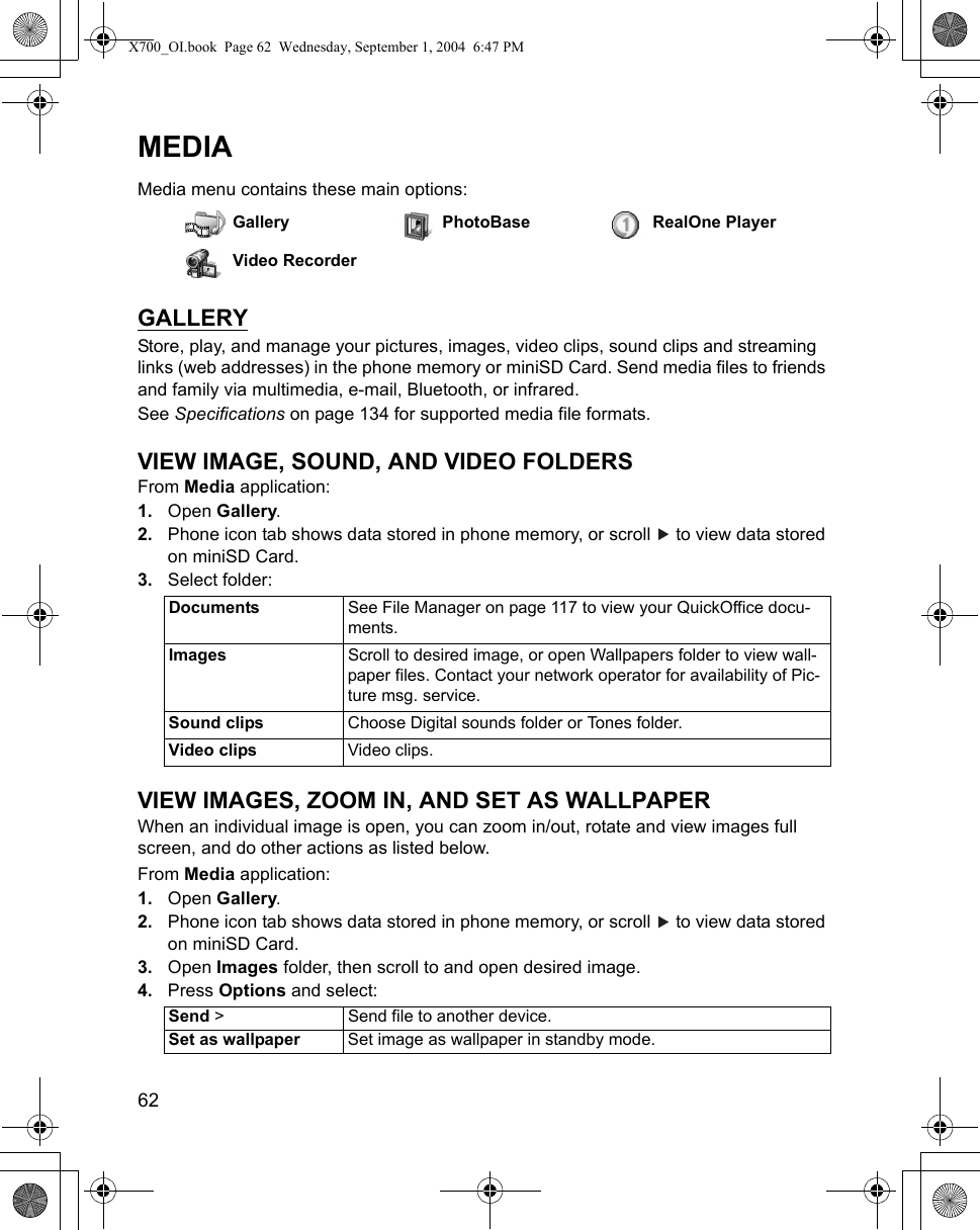 62      MEDIAMedia menu contains these main options:GALLERYStore, play, and manage your pictures, images, video clips, sound clips and streaming links (web addresses) in the phone memory or miniSD Card. Send media files to friends and family via multimedia, e-mail, Bluetooth, or infrared.See Specifications on page 134 for supported media file formats.VIEW IMAGE, SOUND, AND VIDEO FOLDERSFrom Media application:1. Open Gallery.2. Phone icon tab shows data stored in phone memory, or scroll   to view data stored on miniSD Card. 3. Select folder: VIEW IMAGES, ZOOM IN, AND SET AS WALLPAPER When an individual image is open, you can zoom in/out, rotate and view images full screen, and do other actions as listed below.From Media application:1. Open Gallery.2. Phone icon tab shows data stored in phone memory, or scroll   to view data stored on miniSD Card. 3. Open Images folder, then scroll to and open desired image.4. Press Options and select: Gallery PhotoBase RealOne PlayerVideo RecorderDocuments See File Manager on page 117 to view your QuickOffice docu-ments.Images  Scroll to desired image, or open Wallpapers folder to view wall-paper files. Contact your network operator for availability of Pic-ture msg. service.Sound clips Choose Digital sounds folder or Tones folder.Video clips Video clips.Send &gt; Send file to another device.Set as wallpaper Set image as wallpaper in standby mode.X700_OI.book  Page 62  Wednesday, September 1, 2004  6:47 PM