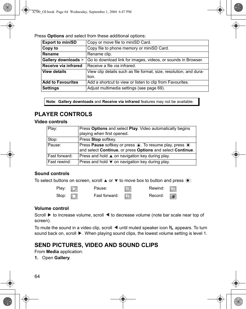 64      Press Options and select from these additional options:   PLAYER CONTROLSVideo controls Sound controls To select buttons on screen, scroll   or   to move box to button and press  : Volume controlScroll   to increase volume, scroll   to decrease volume (note bar scale near top of screen).To mute the sound in a video clip, scroll   until muted speaker icon   appears. To turn sound back on, scroll  . When playing sound clips, the lowest volume setting is level 1. SEND PICTURES, VIDEO AND SOUND CLIPSFrom Media application:1. Open Gallery.Export to miniSD Copy or move file to miniSD Card.Copy to Copy file to phone memory or miniSD Card.Rename Rename clip.Gallery downloads &gt; Go to download link for images, videos, or sounds in Browser.Receive via infrared Receive a file via infrared.View details View clip details such as file format, size, resolution, and dura-tion.Add to Favourites Add a shortcut to view or listen to clip from Favourites.Settings Adjust multimedia settings (see page 69).Note:Gallery downloads and Receive via infrared features may not be available.Play: Press Options and select Play. Video automatically begins playing when first opened.Stop: Press Stop softkey.Pause: Press Pause softkey or press  . To resume play, press   and select Continue, or press Options and select Continue.Fast forward: Press and hold   on navigation key during play.Fast rewind: Press and hold   on navigation key during play.Play: Pause: Rewind:Stop: Fast forward: Record:X700_OI.book  Page 64  Wednesday, September 1, 2004  6:47 PM