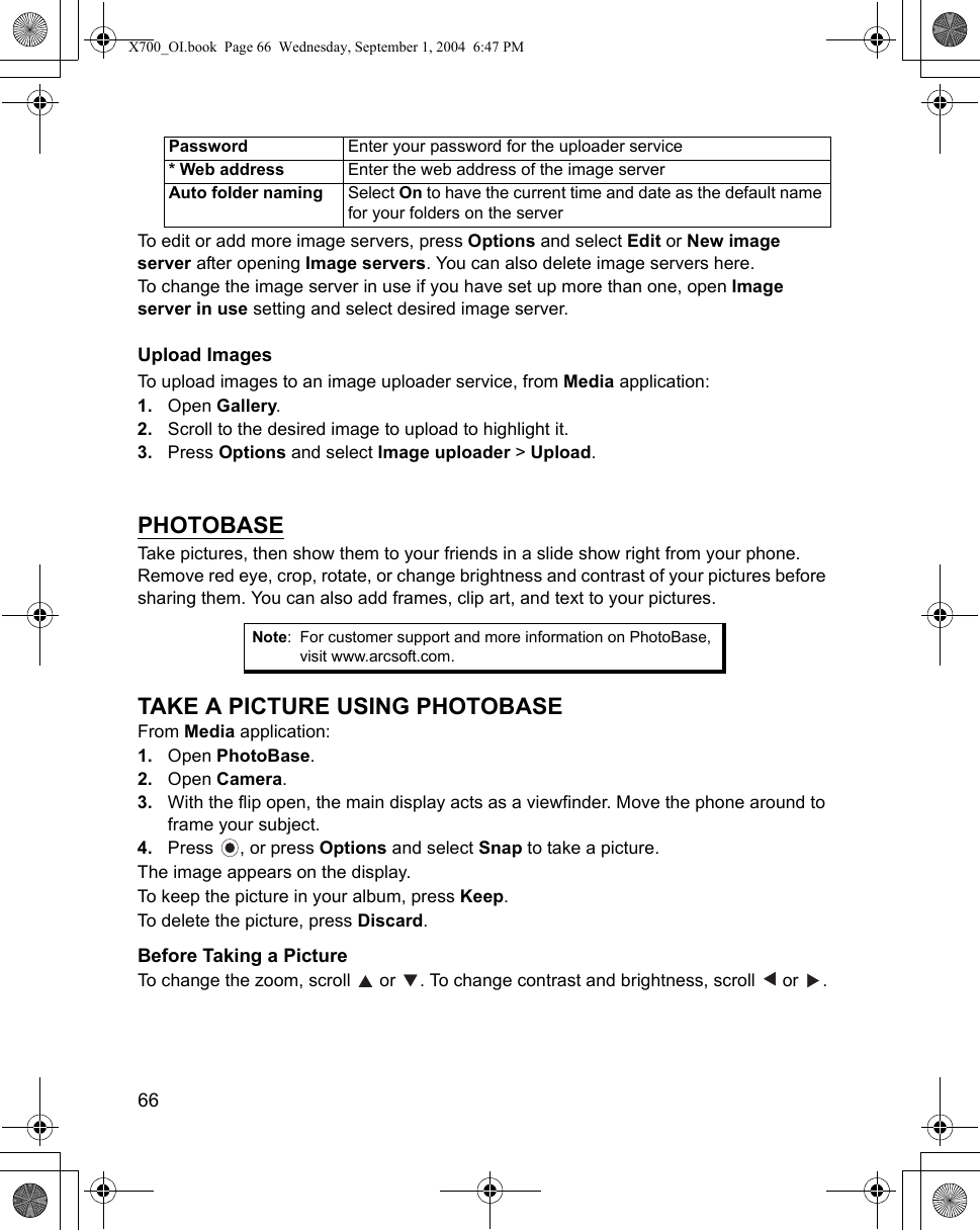 66      To edit or add more image servers, press Options and select Edit or New image server after opening Image servers. You can also delete image servers here.To change the image server in use if you have set up more than one, open Image server in use setting and select desired image server.Upload ImagesTo upload images to an image uploader service, from Media application:1. Open Gallery.2. Scroll to the desired image to upload to highlight it.3. Press Options and select Image uploader &gt; Upload.   PHOTOBASETake pictures, then show them to your friends in a slide show right from your phone. Remove red eye, crop, rotate, or change brightness and contrast of your pictures before sharing them. You can also add frames, clip art, and text to your pictures. TAKE A PICTURE USING PHOTOBASEFrom Media application:1. Open PhotoBase.2. Open Camera. 3. With the flip open, the main display acts as a viewfinder. Move the phone around to frame your subject.4. Press  , or press Options and select Snap to take a picture.The image appears on the display.To keep the picture in your album, press Keep. To delete the picture, press Discard.Before Taking a PictureTo change the zoom, scroll   or  . To change contrast and brightness, scroll   or  .Password Enter your password for the uploader service* Web address Enter the web address of the image serverAuto folder naming Select On to have the current time and date as the default name for your folders on the serverNote: For customer support and more information on PhotoBase, visit www.arcsoft.com.X700_OI.book  Page 66  Wednesday, September 1, 2004  6:47 PM