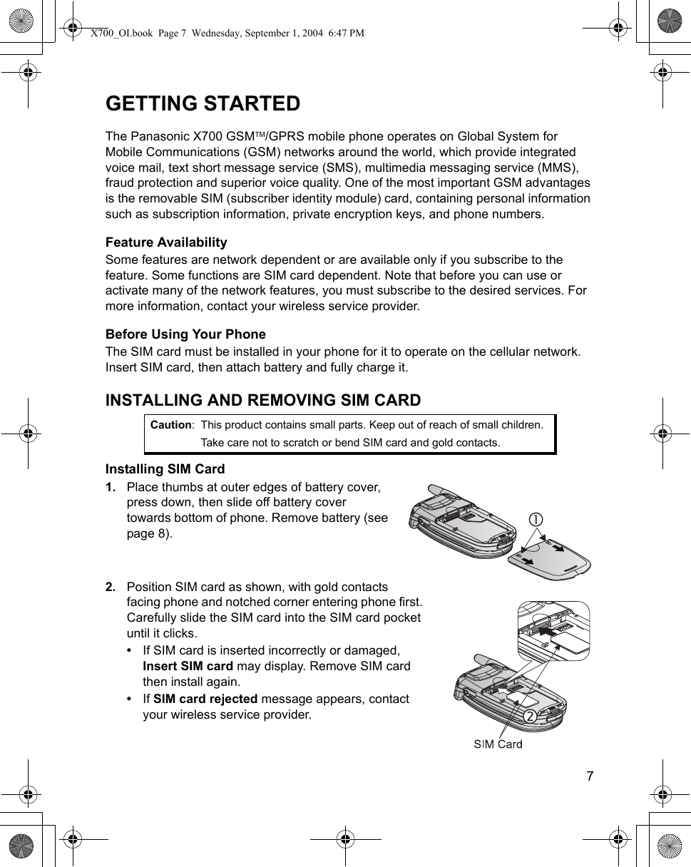    7GETTING STARTEDThe Panasonic X700 GSMTM/GPRS mobile phone operates on Global System for Mobile Communications (GSM) networks around the world, which provide integrated voice mail, text short message service (SMS), multimedia messaging service (MMS), fraud protection and superior voice quality. One of the most important GSM advantages is the removable SIM (subscriber identity module) card, containing personal information such as subscription information, private encryption keys, and phone numbers.Feature AvailabilitySome features are network dependent or are available only if you subscribe to the feature. Some functions are SIM card dependent. Note that before you can use or activate many of the network features, you must subscribe to the desired services. For more information, contact your wireless service provider.Before Using Your PhoneThe SIM card must be installed in your phone for it to operate on the cellular network. Insert SIM card, then attach battery and fully charge it.INSTALLING AND REMOVING SIM CARDInstalling SIM Card1. Place thumbs at outer edges of battery cover, press down, then slide off battery cover towards bottom of phone. Remove battery (see page 8). 2. Position SIM card as shown, with gold contacts facing phone and notched corner entering phone first. Carefully slide the SIM card into the SIM card pocket until it clicks.•If SIM card is inserted incorrectly or damaged, Insert SIM card may display. Remove SIM card then install again.•If SIM card rejected message appears, contact your wireless service provider.Caution: This product contains small parts. Keep out of reach of small children.Take care not to scratch or bend SIM card and gold contacts.X700_OI.book  Page 7  Wednesday, September 1, 2004  6:47 PM