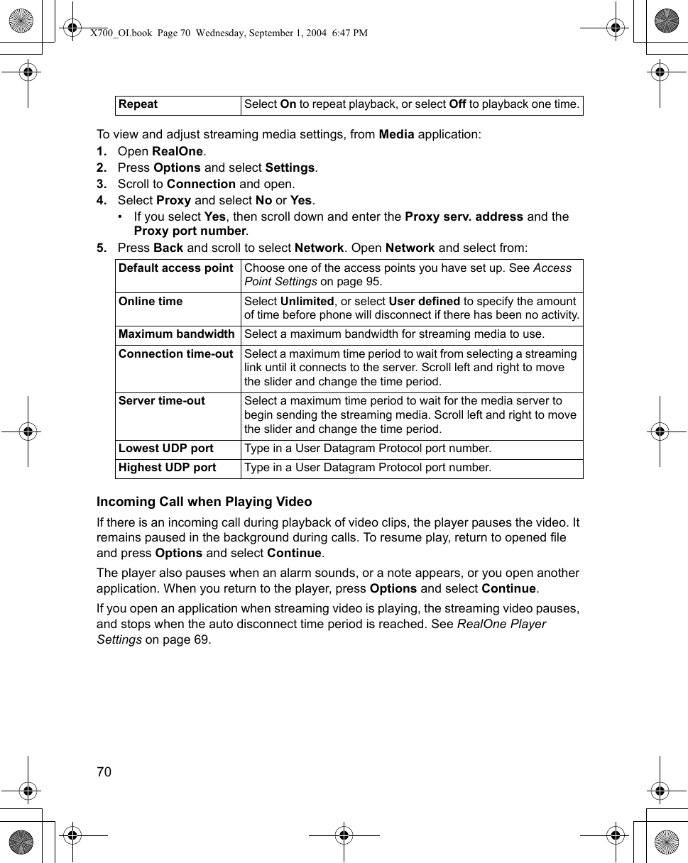 70      To view and adjust streaming media settings, from Media application:1. Open RealOne.2. Press Options and select Settings. 3. Scroll to Connection and open.4. Select Proxy and select No or Yes.• If you select Yes, then scroll down and enter the Proxy serv. address and the Proxy port number.5. Press Back and scroll to select Network. Open Network and select from: Incoming Call when Playing VideoIf there is an incoming call during playback of video clips, the player pauses the video. It remains paused in the background during calls. To resume play, return to opened file and press Options and select Continue. The player also pauses when an alarm sounds, or a note appears, or you open another application. When you return to the player, press Options and select Continue. If you open an application when streaming video is playing, the streaming video pauses, and stops when the auto disconnect time period is reached. See RealOne Player Settings on page 69.Repeat Select On to repeat playback, or select Off to playback one time.Default access point Choose one of the access points you have set up. See Access Point Settings on page 95.Online time Select Unlimited, or select User defined to specify the amount of time before phone will disconnect if there has been no activity.Maximum bandwidth Select a maximum bandwidth for streaming media to use.Connection time-out Select a maximum time period to wait from selecting a streaming link until it connects to the server. Scroll left and right to move the slider and change the time period.Server time-out Select a maximum time period to wait for the media server to begin sending the streaming media. Scroll left and right to move the slider and change the time period.Lowest UDP port Type in a User Datagram Protocol port number.Highest UDP port Type in a User Datagram Protocol port number.X700_OI.book  Page 70  Wednesday, September 1, 2004  6:47 PM