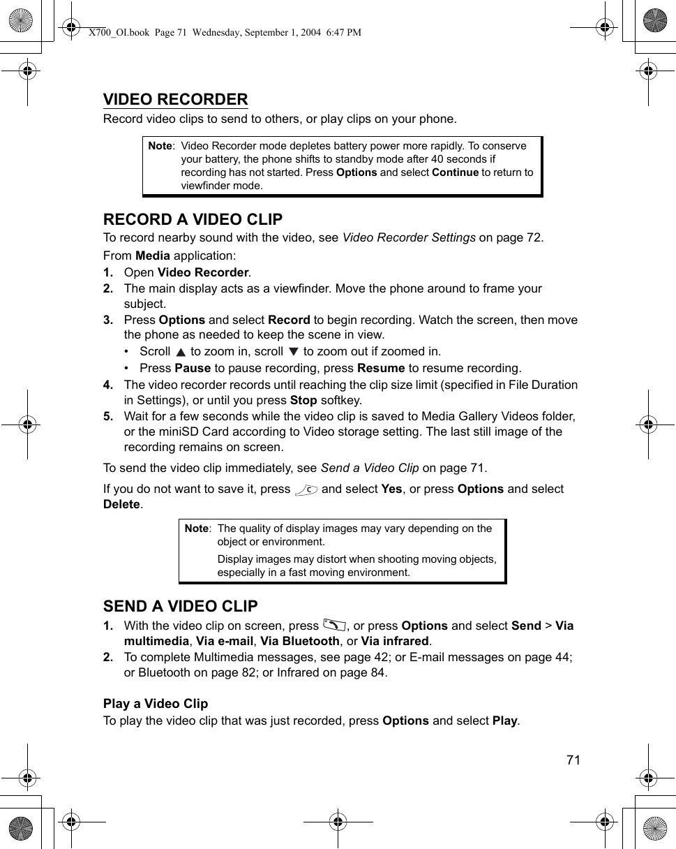    71VIDEO RECORDERRecord video clips to send to others, or play clips on your phone.RECORD A VIDEO CLIPTo record nearby sound with the video, see Video Recorder Settings on page 72.From Media application:1. Open Video Recorder.2. The main display acts as a viewfinder. Move the phone around to frame your subject.3. Press Options and select Record to begin recording. Watch the screen, then move the phone as needed to keep the scene in view.• Scroll   to zoom in, scroll   to zoom out if zoomed in.• Press Pause to pause recording, press Resume to resume recording.4. The video recorder records until reaching the clip size limit (specified in File Duration in Settings), or until you press Stop softkey. 5. Wait for a few seconds while the video clip is saved to Media Gallery Videos folder, or the miniSD Card according to Video storage setting. The last still image of the recording remains on screen.To send the video clip immediately, see Send a Video Clip on page 71. If you do not want to save it, press   and select Yes, or press Options and select Delete.SEND A VIDEO CLIP1. With the video clip on screen, press  , or press Options and select Send &gt; Via multimedia, Via e-mail, Via Bluetooth, or Via infrared.2. To complete Multimedia messages, see page 42; or E-mail messages on page 44; or Bluetooth on page 82; or Infrared on page 84. Play a Video ClipTo play the video clip that was just recorded, press Options and select Play.Note: Video Recorder mode depletes battery power more rapidly. To conserve your battery, the phone shifts to standby mode after 40 seconds if recording has not started. Press Options and select Continue to return to viewfinder mode. Note: The quality of display images may vary depending on the object or environment.Display images may distort when shooting moving objects, especially in a fast moving environment. X700_OI.book  Page 71  Wednesday, September 1, 2004  6:47 PM