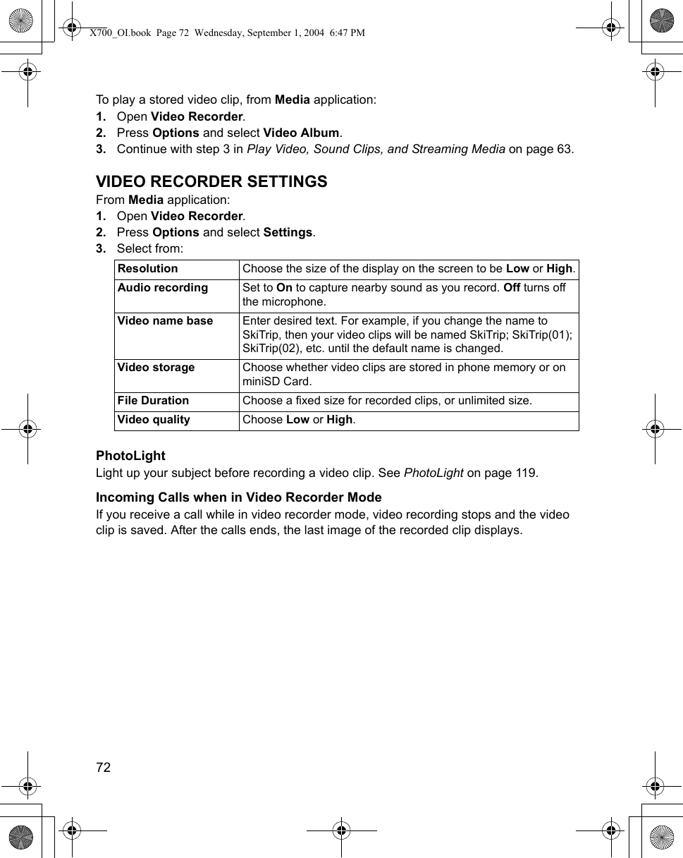 72      To play a stored video clip, from Media application:1. Open Video Recorder.2. Press Options and select Video Album.3. Continue with step 3 in Play Video, Sound Clips, and Streaming Media on page 63.VIDEO RECORDER SETTINGSFrom Media application:1. Open Video Recorder.2. Press Options and select Settings.3. Select from: PhotoLightLight up your subject before recording a video clip. See PhotoLight on page 119. Incoming Calls when in Video Recorder ModeIf you receive a call while in video recorder mode, video recording stops and the video clip is saved. After the calls ends, the last image of the recorded clip displays. Resolution Choose the size of the display on the screen to be Low or High.Audio recording Set to On to capture nearby sound as you record. Off turns off the microphone.Video name base Enter desired text. For example, if you change the name to SkiTrip, then your video clips will be named SkiTrip; SkiTrip(01); SkiTrip(02), etc. until the default name is changed.Video storage Choose whether video clips are stored in phone memory or on miniSD Card.File Duration Choose a fixed size for recorded clips, or unlimited size.Video quality Choose Low or High. X700_OI.book  Page 72  Wednesday, September 1, 2004  6:47 PM