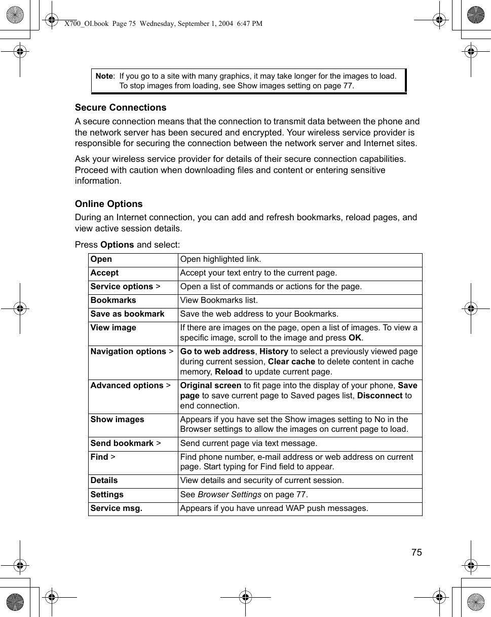    75Secure ConnectionsA secure connection means that the connection to transmit data between the phone and the network server has been secured and encrypted. Your wireless service provider is responsible for securing the connection between the network server and Internet sites.Ask your wireless service provider for details of their secure connection capabilities. Proceed with caution when downloading files and content or entering sensitive information.Online OptionsDuring an Internet connection, you can add and refresh bookmarks, reload pages, and view active session details.Press Options and select:Note: If you go to a site with many graphics, it may take longer for the images to load. To stop images from loading, see Show images setting on page 77.Open  Open highlighted link.Accept Accept your text entry to the current page.Service options &gt; Open a list of commands or actions for the page.Bookmarks View Bookmarks list.Save as bookmark Save the web address to your Bookmarks.View image If there are images on the page, open a list of images. To view a specific image, scroll to the image and press OK.Navigation options &gt; Go to web address, History to select a previously viewed page during current session, Clear cache to delete content in cache memory, Reload to update current page.Advanced options &gt; Original screen to fit page into the display of your phone, Save page to save current page to Saved pages list, Disconnect to end connection.Show images Appears if you have set the Show images setting to No in the Browser settings to allow the images on current page to load.Send bookmark &gt; Send current page via text message.Find &gt; Find phone number, e-mail address or web address on current page. Start typing for Find field to appear. Details View details and security of current session.Settings See Browser Settings on page 77.Service msg. Appears if you have unread WAP push messages.X700_OI.book  Page 75  Wednesday, September 1, 2004  6:47 PM