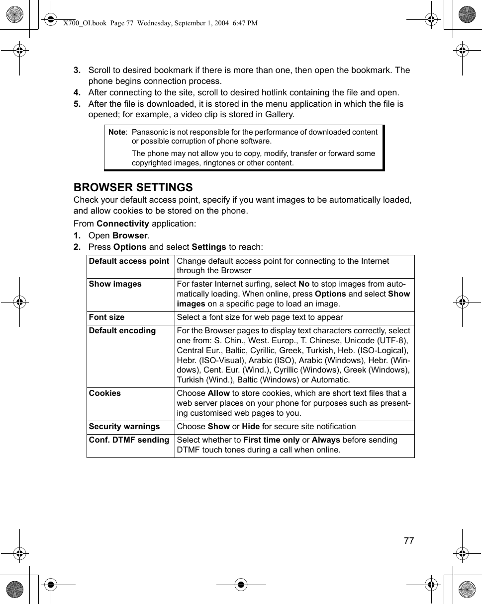    773. Scroll to desired bookmark if there is more than one, then open the bookmark. The phone begins connection process.4. After connecting to the site, scroll to desired hotlink containing the file and open.5. After the file is downloaded, it is stored in the menu application in which the file is opened; for example, a video clip is stored in Gallery.  BROWSER SETTINGSCheck your default access point, specify if you want images to be automatically loaded, and allow cookies to be stored on the phone.From Connectivity application:1. Open Browser.2. Press Options and select Settings to reach:   Note: Panasonic is not responsible for the performance of downloaded content or possible corruption of phone software.The phone may not allow you to copy, modify, transfer or forward some copyrighted images, ringtones or other content.Default access point Change default access point for connecting to the Internet through the BrowserShow images For faster Internet surfing, select No to stop images from auto-matically loading. When online, press Options and select Show images on a specific page to load an image.Font size Select a font size for web page text to appearDefault encoding For the Browser pages to display text characters correctly, select one from: S. Chin., West. Europ., T. Chinese, Unicode (UTF-8), Central Eur., Baltic, Cyrillic, Greek, Turkish, Heb. (ISO-Logical), Hebr. (ISO-Visual), Arabic (ISO), Arabic (Windows), Hebr. (Win-dows), Cent. Eur. (Wind.), Cyrillic (Windows), Greek (Windows), Turkish (Wind.), Baltic (Windows) or Automatic.Cookies Choose Allow to store cookies, which are short text files that a web server places on your phone for purposes such as present-ing customised web pages to you.Security warnings Choose Show or Hide for secure site notificationConf. DTMF sending Select whether to First time only or Always before sending DTMF touch tones during a call when online.X700_OI.book  Page 77  Wednesday, September 1, 2004  6:47 PM