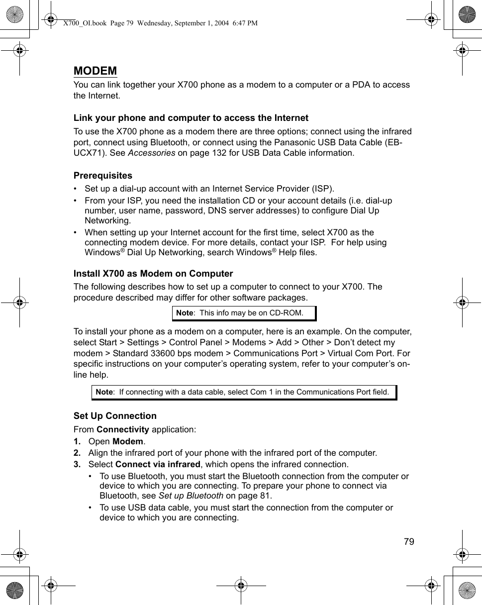    79MODEMYou can link together your X700 phone as a modem to a computer or a PDA to access the Internet. Link your phone and computer to access the InternetTo use the X700 phone as a modem there are three options; connect using the infrared port, connect using Bluetooth, or connect using the Panasonic USB Data Cable (EB-UCX71). See Accessories on page 132 for USB Data Cable information.Prerequisites• Set up a dial-up account with an Internet Service Provider (ISP).• From your ISP, you need the installation CD or your account details (i.e. dial-up number, user name, password, DNS server addresses) to configure Dial Up Networking.• When setting up your Internet account for the first time, select X700 as the connecting modem device. For more details, contact your ISP.  For help using Windows® Dial Up Networking, search Windows® Help files.Install X700 as Modem on ComputerThe following describes how to set up a computer to connect to your X700. The procedure described may differ for other software packages.To install your phone as a modem on a computer, here is an example. On the computer, select Start &gt; Settings &gt; Control Panel &gt; Modems &gt; Add &gt; Other &gt; Don’t detect my modem &gt; Standard 33600 bps modem &gt; Communications Port &gt; Virtual Com Port. For specific instructions on your computer’s operating system, refer to your computer’s on-line help.Set Up ConnectionFrom Connectivity application:1. Open Modem. 2. Align the infrared port of your phone with the infrared port of the computer.3. Select Connect via infrared, which opens the infrared connection.• To use Bluetooth, you must start the Bluetooth connection from the computer or device to which you are connecting. To prepare your phone to connect via Bluetooth, see Set up Bluetooth on page 81. • To use USB data cable, you must start the connection from the computer or device to which you are connecting.Note: This info may be on CD-ROM.Note: If connecting with a data cable, select Com 1 in the Communications Port field.X700_OI.book  Page 79  Wednesday, September 1, 2004  6:47 PM