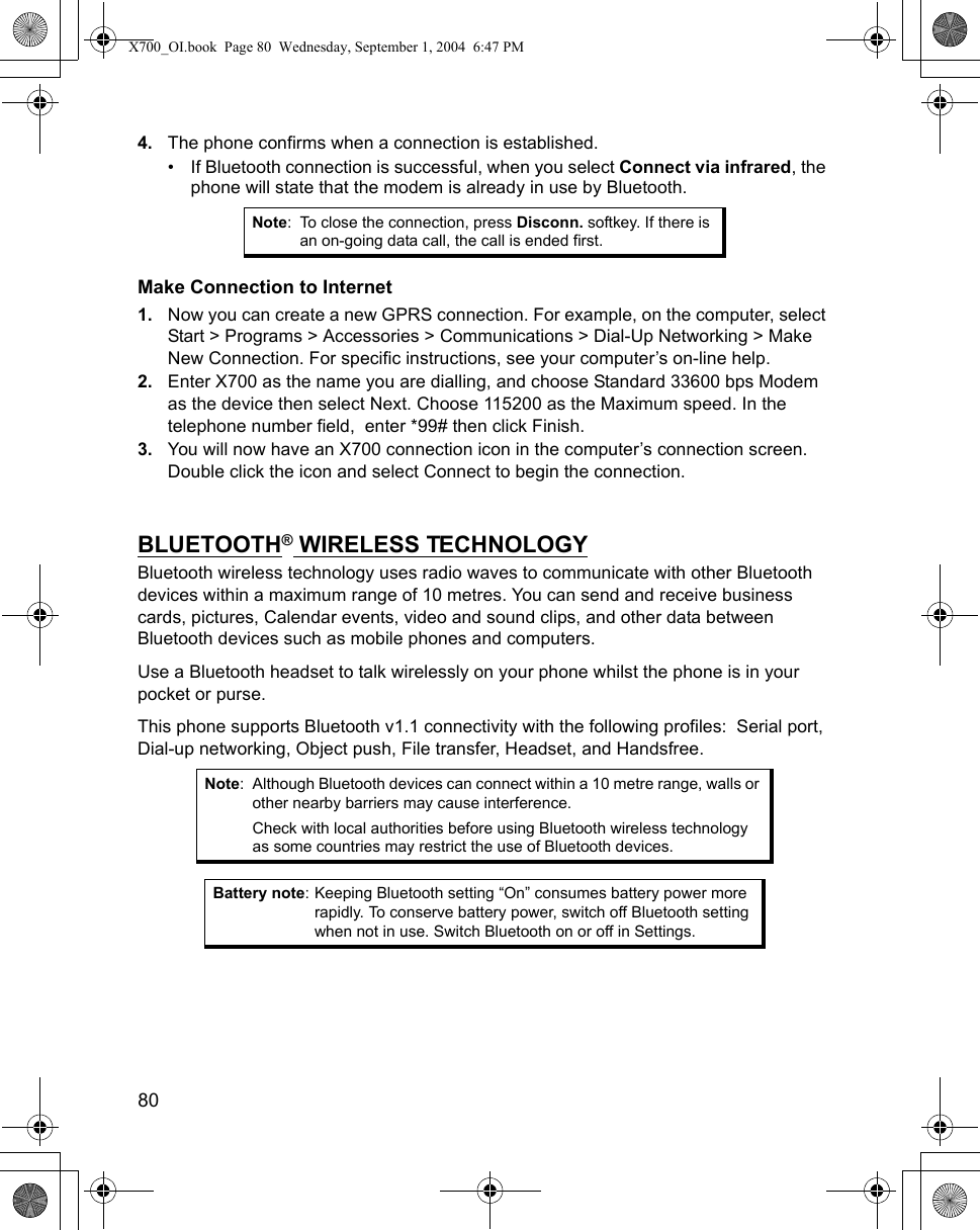 80      4. The phone confirms when a connection is established.• If Bluetooth connection is successful, when you select Connect via infrared, the phone will state that the modem is already in use by Bluetooth.Make Connection to Internet1. Now you can create a new GPRS connection. For example, on the computer, select Start &gt; Programs &gt; Accessories &gt; Communications &gt; Dial-Up Networking &gt; Make New Connection. For specific instructions, see your computer’s on-line help.2. Enter X700 as the name you are dialling, and choose Standard 33600 bps Modem as the device then select Next. Choose 115200 as the Maximum speed. In the telephone number field,  enter *99# then click Finish.3. You will now have an X700 connection icon in the computer’s connection screen. Double click the icon and select Connect to begin the connection. BLUETOOTH® WIRELESS TECHNOLOGYBluetooth wireless technology uses radio waves to communicate with other Bluetooth devices within a maximum range of 10 metres. You can send and receive business cards, pictures, Calendar events, video and sound clips, and other data between Bluetooth devices such as mobile phones and computers. Use a Bluetooth headset to talk wirelessly on your phone whilst the phone is in your pocket or purse. This phone supports Bluetooth v1.1 connectivity with the following profiles:  Serial port, Dial-up networking, Object push, File transfer, Headset, and Handsfree.  Note: To close the connection, press Disconn. softkey. If there is an on-going data call, the call is ended first.Note: Although Bluetooth devices can connect within a 10 metre range, walls or other nearby barriers may cause interference.Check with local authorities before using Bluetooth wireless technology as some countries may restrict the use of Bluetooth devices.Battery note: Keeping Bluetooth setting “On” consumes battery power more rapidly. To conserve battery power, switch off Bluetooth setting when not in use. Switch Bluetooth on or off in Settings.X700_OI.book  Page 80  Wednesday, September 1, 2004  6:47 PM