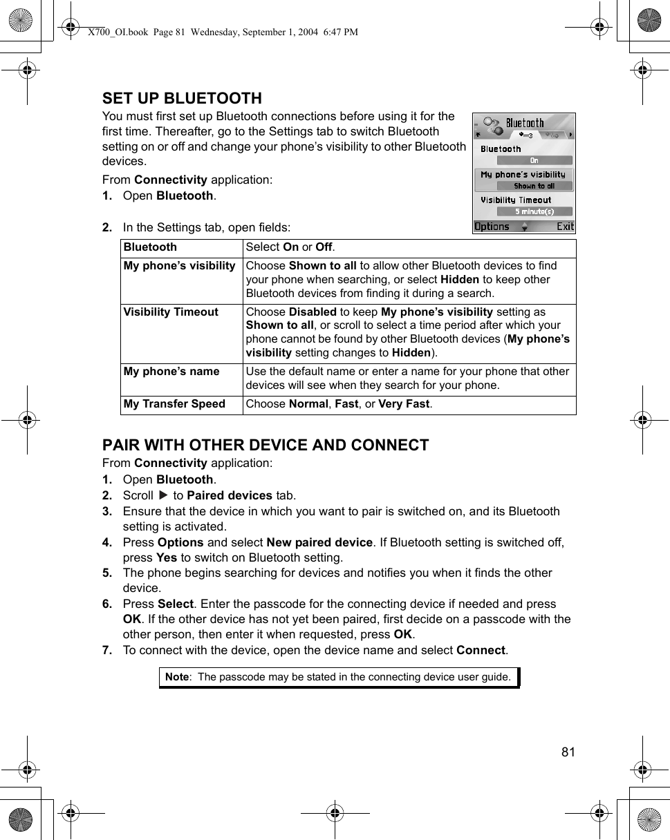    81SET UP BLUETOOTHYou must first set up Bluetooth connections before using it for the first time. Thereafter, go to the Settings tab to switch Bluetooth setting on or off and change your phone’s visibility to other Bluetooth devices.From Connectivity application:1. Open Bluetooth.2. In the Settings tab, open fields:   PAIR WITH OTHER DEVICE AND CONNECTFrom Connectivity application:1. Open Bluetooth.2. Scroll  to Paired devices tab.3. Ensure that the device in which you want to pair is switched on, and its Bluetooth setting is activated.4. Press Options and select New paired device. If Bluetooth setting is switched off, press Yes to switch on Bluetooth setting. 5. The phone begins searching for devices and notifies you when it finds the other device.6. Press Select. Enter the passcode for the connecting device if needed and press OK. If the other device has not yet been paired, first decide on a passcode with the other person, then enter it when requested, press OK.7. To connect with the device, open the device name and select Connect.Bluetooth Select On or Off.My phone’s visibility Choose Shown to all to allow other Bluetooth devices to find your phone when searching, or select Hidden to keep other Bluetooth devices from finding it during a search.Visibility Timeout Choose Disabled to keep My phone’s visibility setting as Shown to all, or scroll to select a time period after which your phone cannot be found by other Bluetooth devices (My phone’s visibility setting changes to Hidden).My phone’s name Use the default name or enter a name for your phone that other devices will see when they search for your phone.My Transfer Speed Choose Normal, Fast, or Very Fast.Note: The passcode may be stated in the connecting device user guide.X700_OI.book  Page 81  Wednesday, September 1, 2004  6:47 PM
