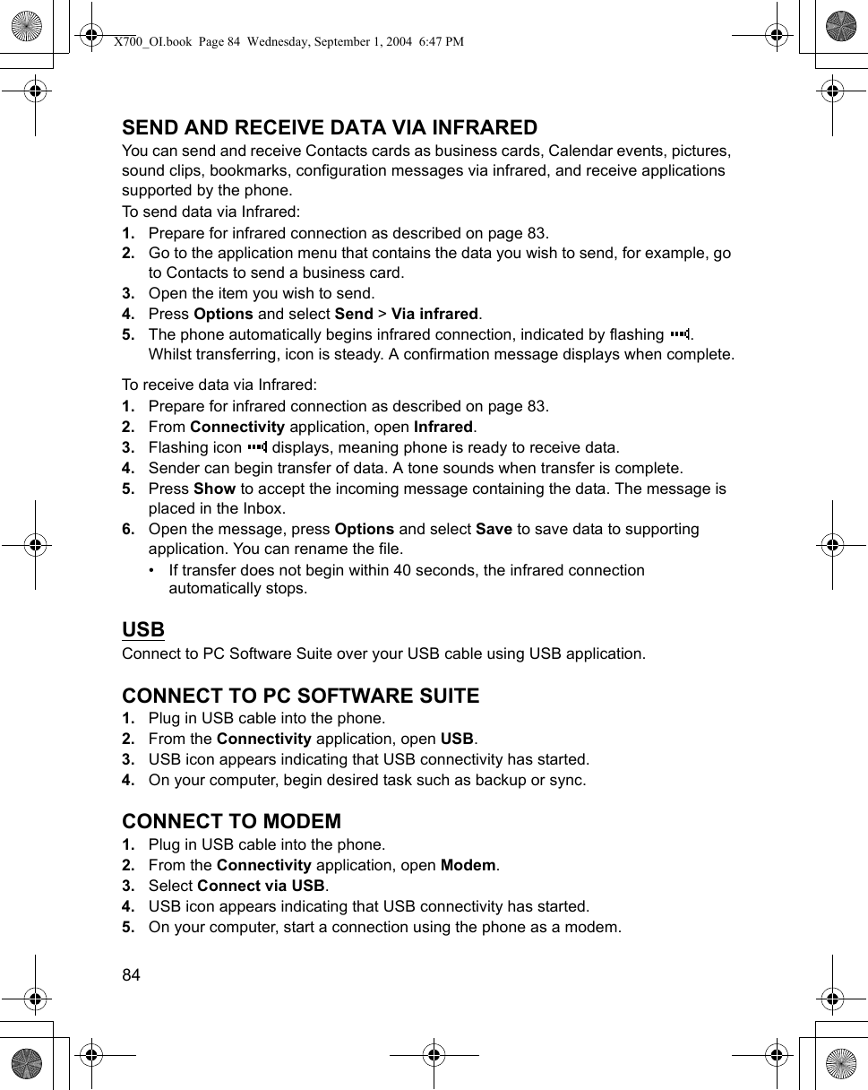 84      SEND AND RECEIVE DATA VIA INFRAREDYou can send and receive Contacts cards as business cards, Calendar events, pictures, sound clips, bookmarks, configuration messages via infrared, and receive applications supported by the phone.To send data via Infrared:1. Prepare for infrared connection as described on page 83.2. Go to the application menu that contains the data you wish to send, for example, go to Contacts to send a business card.3. Open the item you wish to send.4. Press Options and select Send &gt; Via infrared.5. The phone automatically begins infrared connection, indicated by flashing  . Whilst transferring, icon is steady. A confirmation message displays when complete.To receive data via Infrared:1. Prepare for infrared connection as described on page 83.2. From Connectivity application, open Infrared.3. Flashing icon   displays, meaning phone is ready to receive data. 4. Sender can begin transfer of data. A tone sounds when transfer is complete.5. Press Show to accept the incoming message containing the data. The message is placed in the Inbox.6. Open the message, press Options and select Save to save data to supporting application. You can rename the file.• If transfer does not begin within 40 seconds, the infrared connection automatically stops.USBConnect to PC Software Suite over your USB cable using USB application.CONNECT TO PC SOFTWARE SUITE1. Plug in USB cable into the phone.2. From the Connectivity application, open USB.3. USB icon appears indicating that USB connectivity has started.4. On your computer, begin desired task such as backup or sync.CONNECT TO MODEM1. Plug in USB cable into the phone.2. From the Connectivity application, open Modem.3. Select Connect via USB.4. USB icon appears indicating that USB connectivity has started.5. On your computer, start a connection using the phone as a modem.X700_OI.book  Page 84  Wednesday, September 1, 2004  6:47 PM