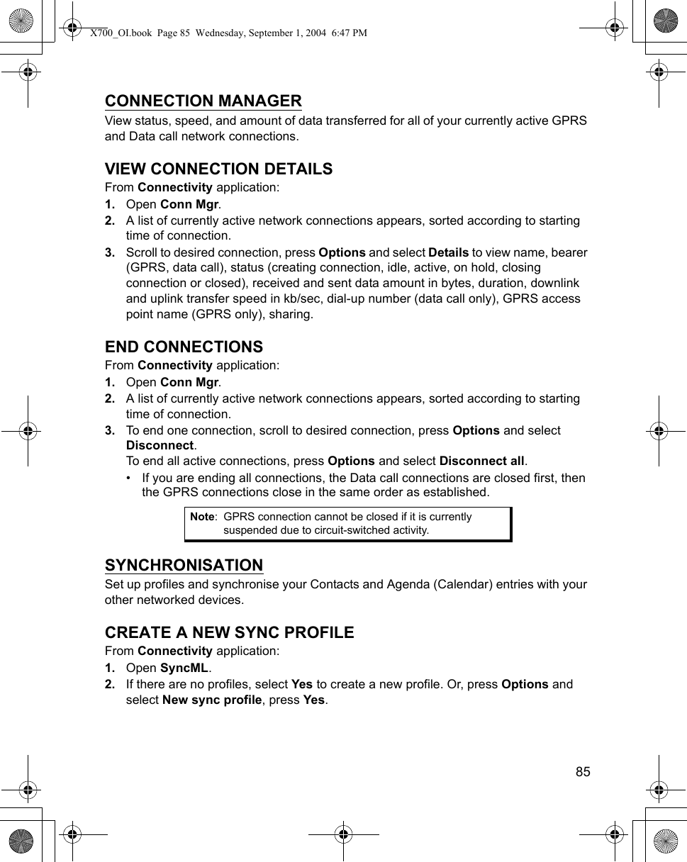    85CONNECTION MANAGERView status, speed, and amount of data transferred for all of your currently active GPRS and Data call network connections.VIEW CONNECTION DETAILSFrom Connectivity application:1. Open Conn Mgr.2. A list of currently active network connections appears, sorted according to starting time of connection.3. Scroll to desired connection, press Options and select Details to view name, bearer (GPRS, data call), status (creating connection, idle, active, on hold, closing connection or closed), received and sent data amount in bytes, duration, downlink and uplink transfer speed in kb/sec, dial-up number (data call only), GPRS access point name (GPRS only), sharing.END CONNECTIONSFrom Connectivity application:1. Open Conn Mgr.2. A list of currently active network connections appears, sorted according to starting time of connection.3. To end one connection, scroll to desired connection, press Options and select Disconnect.To end all active connections, press Options and select Disconnect all.• If you are ending all connections, the Data call connections are closed first, then the GPRS connections close in the same order as established.SYNCHRONISATIONSet up profiles and synchronise your Contacts and Agenda (Calendar) entries with your other networked devices.CREATE A NEW SYNC PROFILEFrom Connectivity application:1. Open SyncML.2. If there are no profiles, select Yes to create a new profile. Or, press Options and select New sync profile, press Yes.Note: GPRS connection cannot be closed if it is currently suspended due to circuit-switched activity.X700_OI.book  Page 85  Wednesday, September 1, 2004  6:47 PM