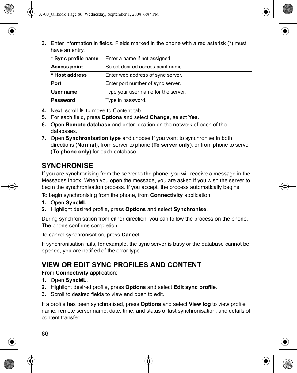 86      3. Enter information in fields. Fields marked in the phone with a red asterisk (*) must have an entry. 4. Next, scroll   to move to Content tab.5. For each field, press Options and select Change, select Yes.6. Open Remote database and enter location on the network of each of the databases.7. Open Synchronisation type and choose if you want to synchronise in both directions (Normal), from server to phone (To server only), or from phone to server (To phone only) for each database.SYNCHRONISEIf you are synchronising from the server to the phone, you will receive a message in the Messages Inbox. When you open the message, you are asked if you wish the server to begin the synchronisation process. If you accept, the process automatically begins.To begin synchronising from the phone, from Connectivity application:1. Open SyncML.2. Highlight desired profile, press Options and select Synchronise.During synchronisation from either direction, you can follow the process on the phone. The phone confirms completion.To cancel synchronisation, press Cancel.If synchronisation fails, for example, the sync server is busy or the database cannot be opened, you are notified of the error type.VIEW OR EDIT SYNC PROFILES AND CONTENTFrom Connectivity application:1. Open SyncML.2. Highlight desired profile, press Options and select Edit sync profile.3. Scroll to desired fields to view and open to edit.If a profile has been synchronised, press Options and select View log to view profile name; remote server name; date, time, and status of last synchronisation, and details of content transfer.* Sync profile name Enter a name if not assigned.Access point Select desired access point name.* Host address Enter web address of sync server.Port Enter port number of sync server.User name Type your user name for the server.Password Type in password.X700_OI.book  Page 86  Wednesday, September 1, 2004  6:47 PM