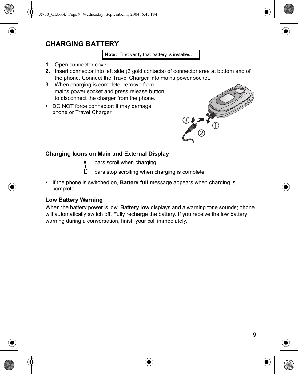    9CHARGING BATTERY1. Open connector cover.2. Insert connector into left side (2 gold contacts) of connector area at bottom end of the phone. Connect the Travel Charger into mains power socket.3. When charging is complete, remove from mains power socket and press release button to disconnect the charger from the phone.• DO NOT force connector: it may damage phone or Travel Charger.Charging Icons on Main and External Display  bars scroll when chargingbars stop scrolling when charging is complete• If the phone is switched on, Battery full message appears when charging is complete.Low Battery WarningWhen the battery power is low, Battery low displays and a warning tone sounds; phone will automatically switch off. Fully recharge the battery. If you receive the low battery warning during a conversation, finish your call immediately.Note: First verify that battery is installed. X700_OI.book  Page 9  Wednesday, September 1, 2004  6:47 PM