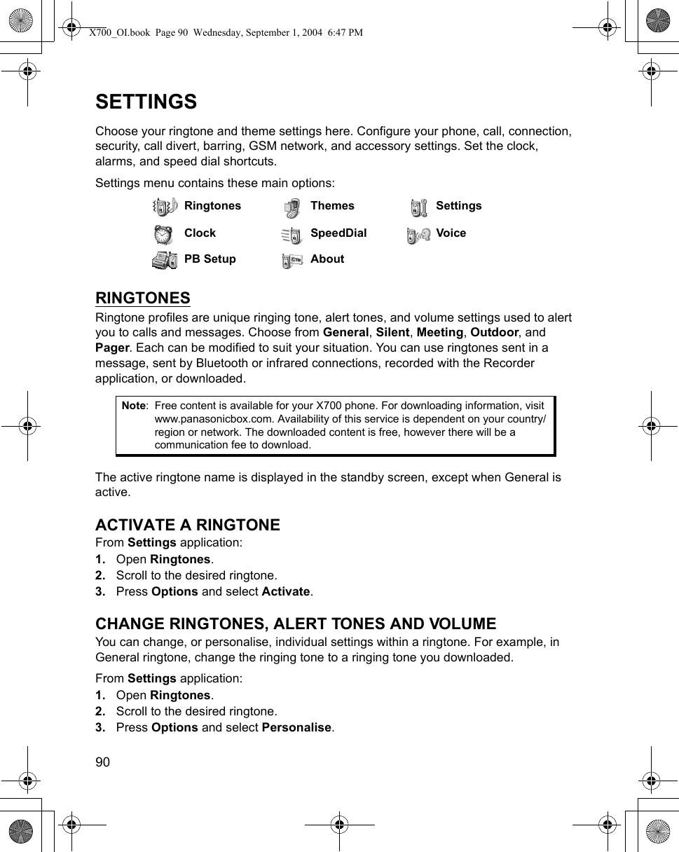 90      SETTINGSChoose your ringtone and theme settings here. Configure your phone, call, connection, security, call divert, barring, GSM network, and accessory settings. Set the clock, alarms, and speed dial shortcuts.Settings menu contains these main options:RINGTONESRingtone profiles are unique ringing tone, alert tones, and volume settings used to alert you to calls and messages. Choose from General, Silent, Meeting, Outdoor, and Pager. Each can be modified to suit your situation. You can use ringtones sent in a message, sent by Bluetooth or infrared connections, recorded with the Recorder application, or downloaded. The active ringtone name is displayed in the standby screen, except when General is active.ACTIVATE A RINGTONEFrom Settings application:1. Open Ringtones.2. Scroll to the desired ringtone.3. Press Options and select Activate. CHANGE RINGTONES, ALERT TONES AND VOLUMEYou can change, or personalise, individual settings within a ringtone. For example, in General ringtone, change the ringing tone to a ringing tone you downloaded.From Settings application:1. Open Ringtones.2. Scroll to the desired ringtone.3. Press Options and select Personalise. Ringtones Themes SettingsClock SpeedDial VoicePB Setup AboutNote: Free content is available for your X700 phone. For downloading information, visit www.panasonicbox.com. Availability of this service is dependent on your country/region or network. The downloaded content is free, however there will be a communication fee to download.X700_OI.book  Page 90  Wednesday, September 1, 2004  6:47 PM