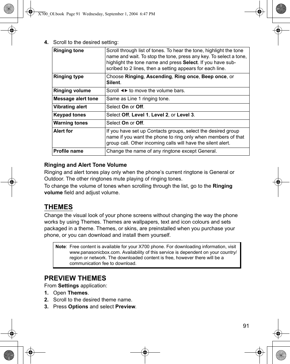    914. Scroll to the desired setting:    Ringing and Alert Tone VolumeRinging and alert tones play only when the phone’s current ringtone is General or Outdoor. The other ringtones mute playing of ringing tones.To change the volume of tones when scrolling through the list, go to the Ringing volume field and adjust volume. THEMESChange the visual look of your phone screens without changing the way the phone works by using Themes. Themes are wallpapers, text and icon colours and sets packaged in a theme. Themes, or skins, are preinstalled when you purchase your phone, or you can download and install them yourself.PREVIEW THEMESFrom Settings application:1. Open Themes.2. Scroll to the desired theme name.3. Press Options and select Preview.Ringing tone Scroll through list of tones. To hear the tone, highlight the tone name and wait. To stop the tone, press any key. To select a tone, highlight the tone name and press Select. If you have sub-scribed to 2 lines, then a setting appears for each line.Ringing type Choose Ringing, Ascending, Ring once, Beep once, or Silent.Ringing volume Scroll   to move the volume bars.Message alert tone Same as Line 1 ringing tone.Vibrating alert Select On or Off.Keypad tones Select Off, Level 1, Level 2, or Level 3.Warning tones Select On or Off.Alert for If you have set up Contacts groups, select the desired group name if you want the phone to ring only when members of that group call. Other incoming calls will have the silent alert.Profile name Change the name of any ringtone except General.Note: Free content is available for your X700 phone. For downloading information, visit www.panasonicbox.com. Availability of this service is dependent on your country/region or network. The downloaded content is free, however there will be a communication fee to download.X700_OI.book  Page 91  Wednesday, September 1, 2004  6:47 PM