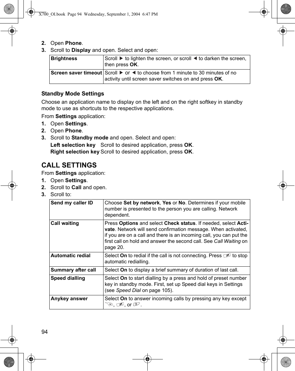 94      2. Open Phone.3. Scroll to Display and open. Select and open:Standby Mode SettingsChoose an application name to display on the left and on the right softkey in standby mode to use as shortcuts to the respective applications.From Settings application:1. Open Settings.2. Open Phone.3. Scroll to Standby mode and open. Select and open:Left selection key Scroll to desired application, press OK.Right selection key Scroll to desired application, press OK.CALL SETTINGSFrom Settings application:1. Open Settings.2. Scroll to Call and open.3. Scroll to:Brightness Scroll   to lighten the screen, or scroll   to darken the screen, then press OK.Screen saver timeout Scroll   or   to choose from 1 minute to 30 minutes of no activity until screen saver switches on and press OK.Send my caller ID Choose Set by network, Yes or No. Determines if your mobile number is presented to the person you are calling. Network dependent.Call waiting Press Options and select Check status. If needed, select Acti-vate. Network will send confirmation message. When activated, if you are on a call and there is an incoming call, you can put the first call on hold and answer the second call. See Call Waiting on page 20.Automatic redial Select On to redial if the call is not connecting. Press   to stop automatic redialling.Summary after call Select On to display a brief summary of duration of last call.Speed dialling Select On to start dialling by a press and hold of preset number key in standby mode. First, set up Speed dial keys in Settings (see Speed Dial on page 105). Anykey answer Select On to answer incoming calls by pressing any key except , , or .X700_OI.book  Page 94  Wednesday, September 1, 2004  6:47 PM