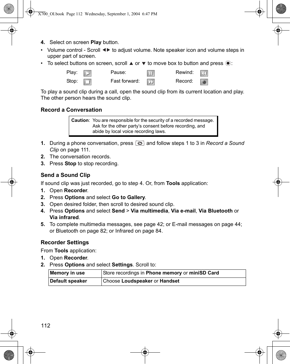 112      4. Select on screen Play button.• Volume control - Scroll   to adjust volume. Note speaker icon and volume steps in upper part of screen.• To select buttons on screen, scroll   or   to move box to button and press  : To play a sound clip during a call, open the sound clip from its current location and play. The other person hears the sound clip.Record a Conversation1. During a phone conversation, press   and follow steps 1 to 3 in Record a Sound Clip on page 111.2. The conversation records.3. Press Stop to stop recording.Send a Sound ClipIf sound clip was just recorded, go to step 4. Or, from Tools application:1. Open Recorder.2. Press Options and select Go to Gallery.3. Open desired folder, then scroll to desired sound clip.4. Press Options and select Send &gt; Via multimedia, Via e-mail, Via Bluetooth or Via infrared.5. To complete multimedia messages, see page 42; or E-mail messages on page 44; or Bluetooth on page 82; or Infrared on page 84.Recorder SettingsFrom Tools application:1. Open Recorder.2. Press Options and select Settings. Scroll to:  Play: Pause: Rewind:Stop: Fast forward: Record:Caution: You are responsible for the security of a recorded message. Ask for the other party’s consent before recording, and abide by local voice recording laws.Memory in use Store recordings in Phone memory or miniSD CardDefault speaker Choose Loudspeaker or HandsetX700_OI.book  Page 112  Wednesday, September 1, 2004  6:47 PM