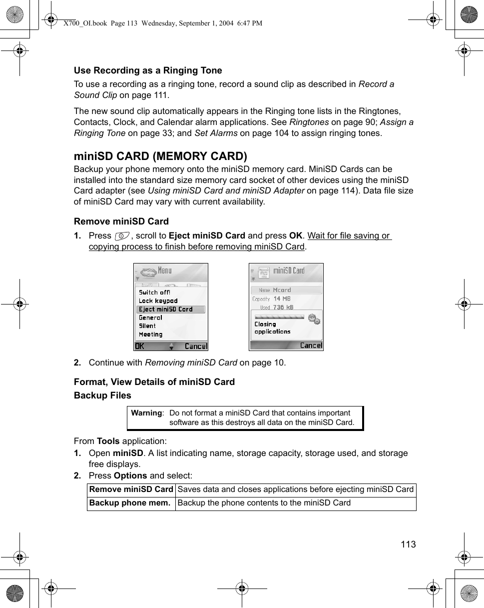    113Use Recording as a Ringing ToneTo use a recording as a ringing tone, record a sound clip as described in Record a Sound Clip on page 111.The new sound clip automatically appears in the Ringing tone lists in the Ringtones, Contacts, Clock, and Calendar alarm applications. See Ringtones on page 90; Assign a Ringing Tone on page 33; and Set Alarms on page 104 to assign ringing tones.miniSD CARD (MEMORY CARD)Backup your phone memory onto the miniSD memory card. MiniSD Cards can be installed into the standard size memory card socket of other devices using the miniSD Card adapter (see Using miniSD Card and miniSD Adapter on page 114). Data file size of miniSD Card may vary with current availability. Remove miniSD Card1. Press  , scroll to Eject miniSD Card and press OK. Wait for file saving or copying process to finish before removing miniSD Card.2. Continue with Removing miniSD Card on page 10.Format, View Details of miniSD CardBackup FilesFrom Tools application:1. Open miniSD. A list indicating name, storage capacity, storage used, and storage free displays.2. Press Options and select: Warning: Do not format a miniSD Card that contains important software as this destroys all data on the miniSD Card.Remove miniSD Card Saves data and closes applications before ejecting miniSD CardBackup phone mem. Backup the phone contents to the miniSD CardX700_OI.book  Page 113  Wednesday, September 1, 2004  6:47 PM