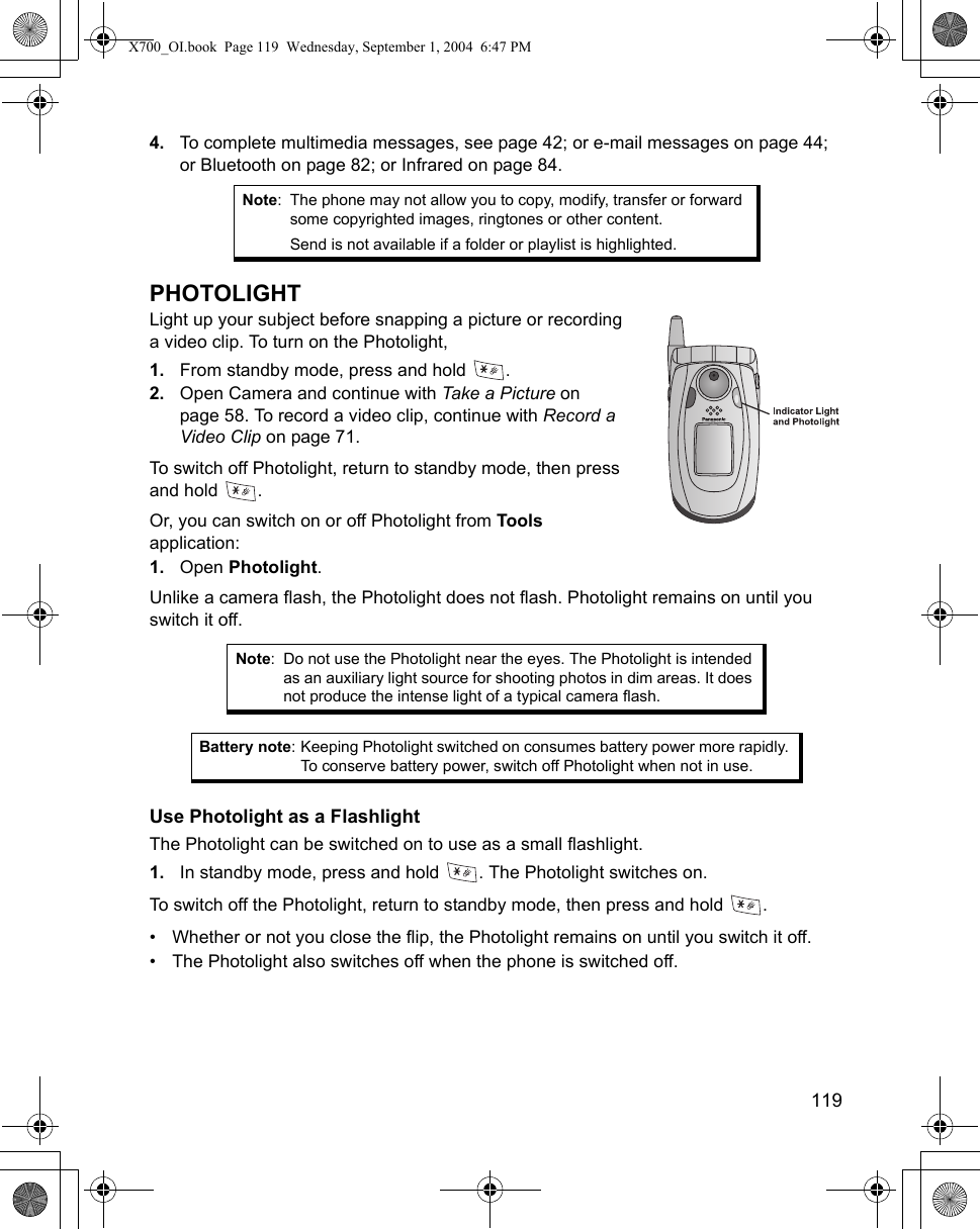    1194. To complete multimedia messages, see page 42; or e-mail messages on page 44; or Bluetooth on page 82; or Infrared on page 84.PHOTOLIGHTLight up your subject before snapping a picture or recording a video clip. To turn on the Photolight,1. From standby mode, press and hold  .2. Open Camera and continue with Take a Picture on page 58. To record a video clip, continue with Record a Video Clip on page 71.To switch off Photolight, return to standby mode, then press and hold  .Or, you can switch on or off Photolight from Tools application:1. Open Photolight.Unlike a camera flash, the Photolight does not flash. Photolight remains on until you switch it off.  Use Photolight as a FlashlightThe Photolight can be switched on to use as a small flashlight.1. In standby mode, press and hold  . The Photolight switches on.To switch off the Photolight, return to standby mode, then press and hold  .• Whether or not you close the flip, the Photolight remains on until you switch it off. • The Photolight also switches off when the phone is switched off. Note: The phone may not allow you to copy, modify, transfer or forward some copyrighted images, ringtones or other content.Send is not available if a folder or playlist is highlighted.Note: Do not use the Photolight near the eyes. The Photolight is intended as an auxiliary light source for shooting photos in dim areas. It does not produce the intense light of a typical camera flash.Battery note: Keeping Photolight switched on consumes battery power more rapidly. To conserve battery power, switch off Photolight when not in use.X700_OI.book  Page 119  Wednesday, September 1, 2004  6:47 PM