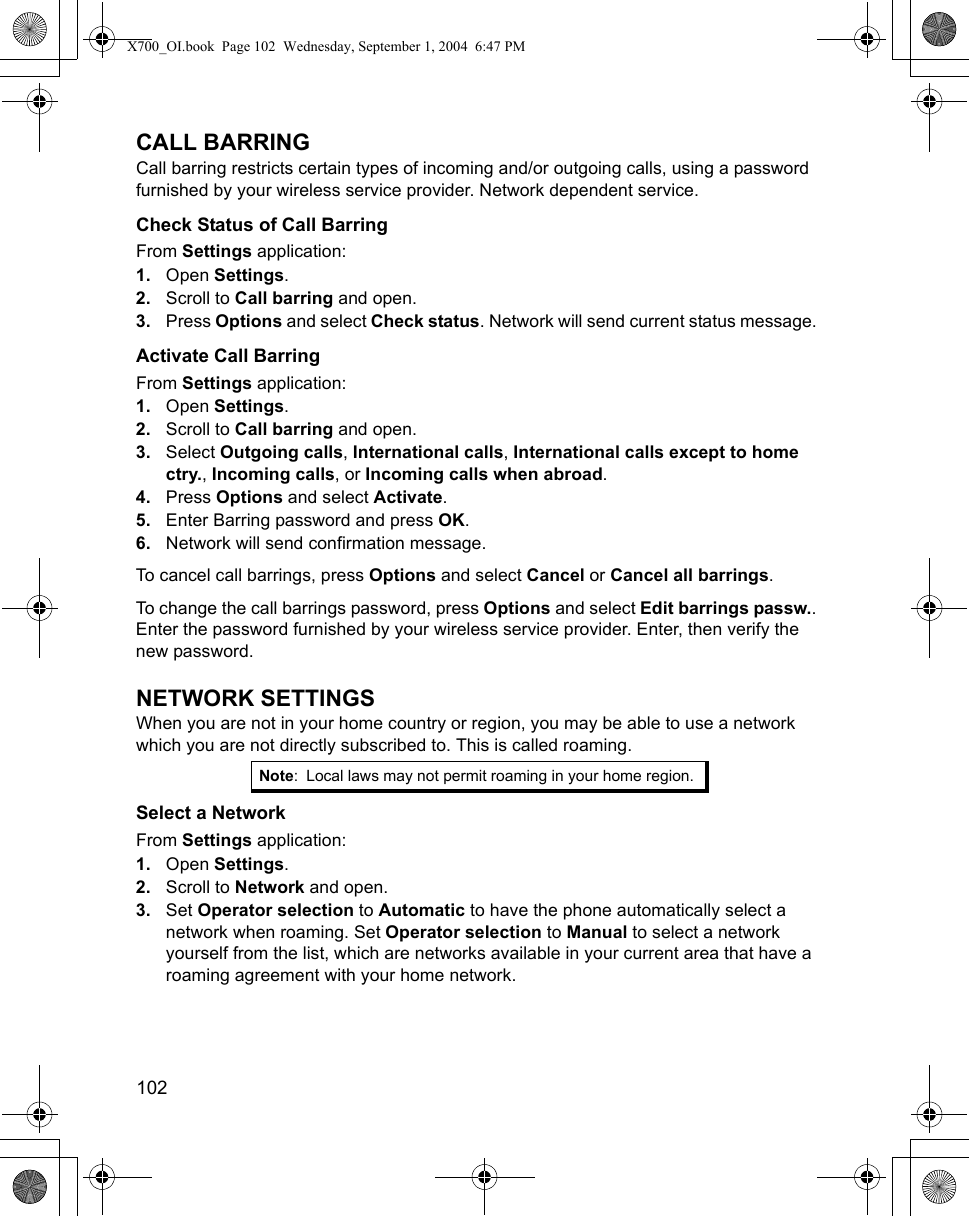 102      CALL BARRINGCall barring restricts certain types of incoming and/or outgoing calls, using a password furnished by your wireless service provider. Network dependent service.Check Status of Call BarringFrom Settings application:1. Open Settings.2. Scroll to Call barring and open.3. Press Options and select Check status. Network will send current status message. Activate Call BarringFrom Settings application:1. Open Settings.2. Scroll to Call barring and open.3. Select Outgoing calls, International calls, International calls except to home ctry., Incoming calls, or Incoming calls when abroad.4. Press Options and select Activate. 5. Enter Barring password and press OK.6. Network will send confirmation message. To cancel call barrings, press Options and select Cancel or Cancel all barrings.To change the call barrings password, press Options and select Edit barrings passw.. Enter the password furnished by your wireless service provider. Enter, then verify the new password.NETWORK SETTINGSWhen you are not in your home country or region, you may be able to use a network which you are not directly subscribed to. This is called roaming.Select a NetworkFrom Settings application:1. Open Settings.2. Scroll to Network and open.3. Set Operator selection to Automatic to have the phone automatically select a network when roaming. Set Operator selection to Manual to select a network yourself from the list, which are networks available in your current area that have a roaming agreement with your home network.Note: Local laws may not permit roaming in your home region.X700_OI.book  Page 102  Wednesday, September 1, 2004  6:47 PM