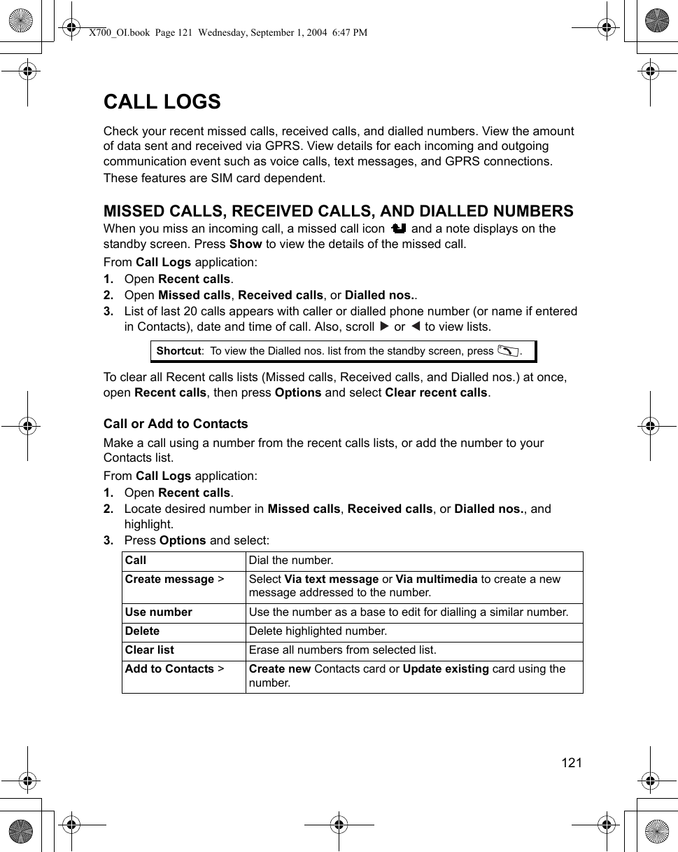    121CALL LOGSCheck your recent missed calls, received calls, and dialled numbers. View the amount of data sent and received via GPRS. View details for each incoming and outgoing communication event such as voice calls, text messages, and GPRS connections.These features are SIM card dependent.MISSED CALLS, RECEIVED CALLS, AND DIALLED NUMBERSWhen you miss an incoming call, a missed call icon   and a note displays on the standby screen. Press Show to view the details of the missed call.From Call Logs application:1. Open Recent calls.2. Open Missed calls, Received calls, or Dialled nos.. 3. List of last 20 calls appears with caller or dialled phone number (or name if entered in Contacts), date and time of call. Also, scroll   or   to view lists.To clear all Recent calls lists (Missed calls, Received calls, and Dialled nos.) at once, open Recent calls, then press Options and select Clear recent calls.Call or Add to ContactsMake a call using a number from the recent calls lists, or add the number to your Contacts list.From Call Logs application:1. Open Recent calls.2. Locate desired number in Missed calls, Received calls, or Dialled nos., and highlight.3. Press Options and select:Shortcut: To view the Dialled nos. list from the standby screen, press  .Call Dial the number.Create message &gt; Select Via text message or Via multimedia to create a new message addressed to the number.Use number Use the number as a base to edit for dialling a similar number.Delete Delete highlighted number.Clear list Erase all numbers from selected list.Add to Contacts &gt;Create new Contacts card or Update existing card using the number.X700_OI.book  Page 121  Wednesday, September 1, 2004  6:47 PM