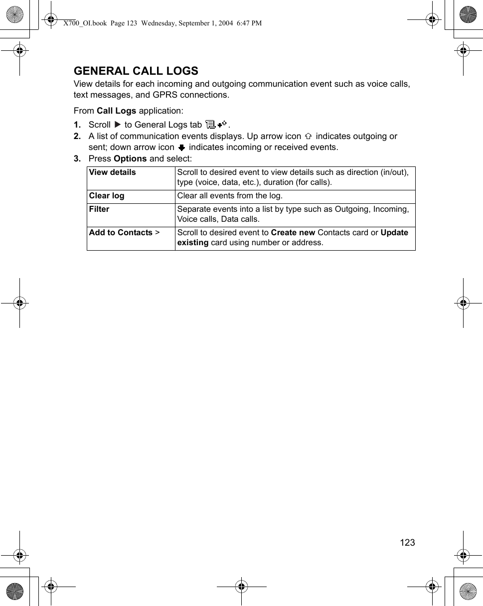    123GENERAL CALL LOGSView details for each incoming and outgoing communication event such as voice calls, text messages, and GPRS connections.From Call Logs application:1. Scroll   to General Logs tab  .2. A list of communication events displays. Up arrow icon   indicates outgoing or sent; down arrow icon   indicates incoming or received events.3. Press Options and select:View details Scroll to desired event to view details such as direction (in/out), type (voice, data, etc.), duration (for calls).Clear log Clear all events from the log.Filter Separate events into a list by type such as Outgoing, Incoming, Voice calls, Data calls.Add to Contacts &gt; Scroll to desired event to Create new Contacts card or Update existing card using number or address.X700_OI.book  Page 123  Wednesday, September 1, 2004  6:47 PM