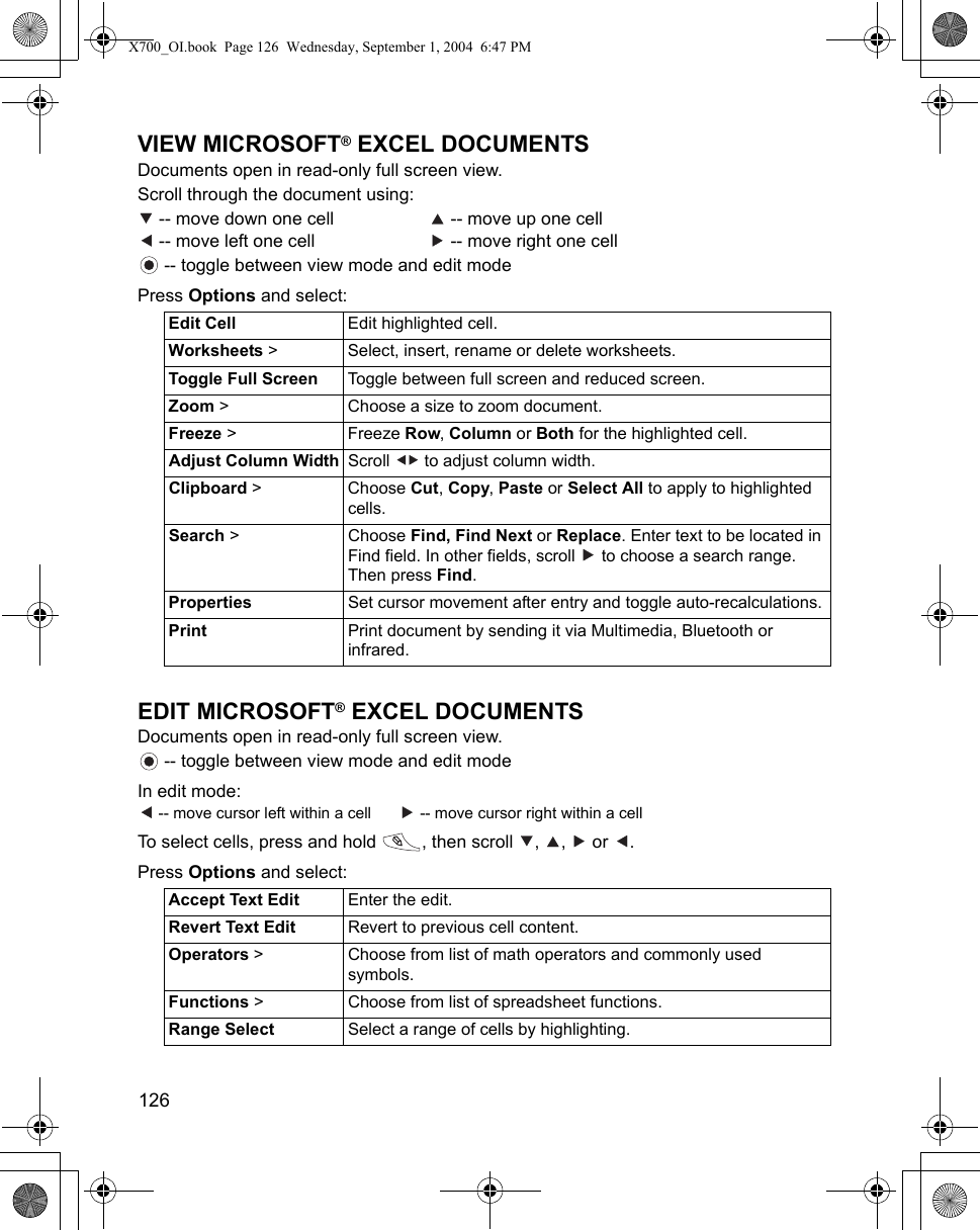 126      VIEW MICROSOFT® EXCEL DOCUMENTSDocuments open in read-only full screen view.Scroll through the document using: -- move down one cell    -- move up one cell -- move left one cell    -- move right one cell -- toggle between view mode and edit modePress Options and select: EDIT MICROSOFT® EXCEL DOCUMENTSDocuments open in read-only full screen view. -- toggle between view mode and edit modeIn edit mode: -- move cursor left within a cell    -- move cursor right within a cellTo select cells, press and hold  , then scroll  ,  ,   or  .Press Options and select:   Edit Cell Edit highlighted cell.Worksheets &gt;  Select, insert, rename or delete worksheets.Toggle Full Screen Toggle between full screen and reduced screen.Zoom &gt;  Choose a size to zoom document.Freeze &gt;  Freeze Row, Column or Both for the highlighted cell.Adjust Column Width Scroll   to adjust column width.Clipboard &gt; Choose Cut, Copy, Paste or Select All to apply to highlighted cells.Search &gt;  Choose Find, Find Next or Replace. Enter text to be located in Find field. In other fields, scroll   to choose a search range. Then press Find. Properties Set cursor movement after entry and toggle auto-recalculations.Print Print document by sending it via Multimedia, Bluetooth or infrared.Accept Text Edit Enter the edit.Revert Text Edit Revert to previous cell content.Operators &gt; Choose from list of math operators and commonly used symbols.Functions &gt; Choose from list of spreadsheet functions.Range Select Select a range of cells by highlighting.X700_OI.book  Page 126  Wednesday, September 1, 2004  6:47 PM