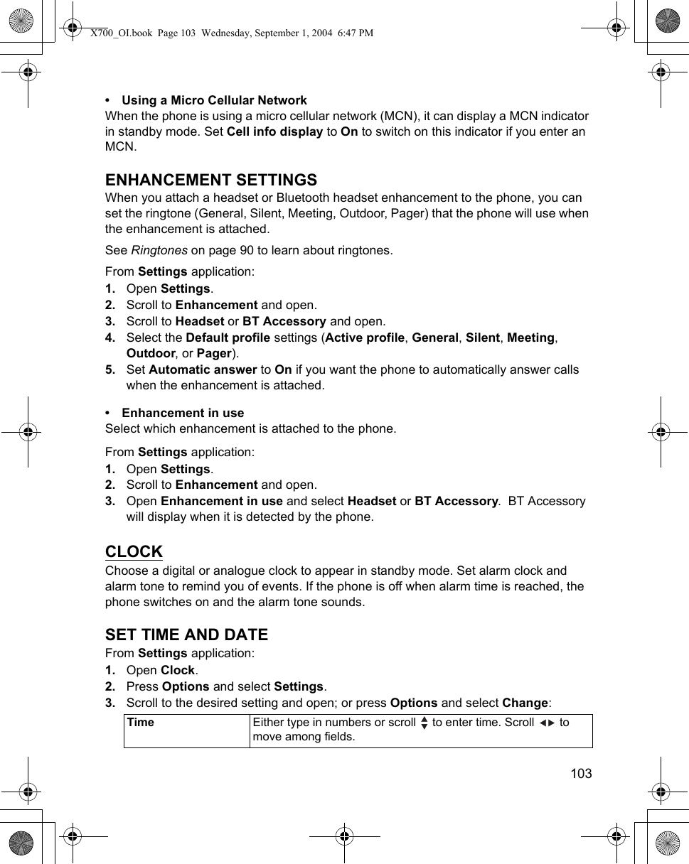    103• Using a Micro Cellular NetworkWhen the phone is using a micro cellular network (MCN), it can display a MCN indicator in standby mode. Set Cell info display to On to switch on this indicator if you enter an MCN.ENHANCEMENT SETTINGSWhen you attach a headset or Bluetooth headset enhancement to the phone, you can set the ringtone (General, Silent, Meeting, Outdoor, Pager) that the phone will use when the enhancement is attached.See Ringtones on page 90 to learn about ringtones.From Settings application:1. Open Settings.2. Scroll to Enhancement and open.3. Scroll to Headset or BT Accessory and open.4. Select the Default profile settings (Active profile, General, Silent, Meeting, Outdoor, or Pager).5. Set Automatic answer to On if you want the phone to automatically answer calls when the enhancement is attached.• Enhancement in useSelect which enhancement is attached to the phone.From Settings application:1. Open Settings.2. Scroll to Enhancement and open.3. Open Enhancement in use and select Headset or BT Accessory.  BT Accessory will display when it is detected by the phone. CLOCKChoose a digital or analogue clock to appear in standby mode. Set alarm clock and alarm tone to remind you of events. If the phone is off when alarm time is reached, the phone switches on and the alarm tone sounds.SET TIME AND DATEFrom Settings application:1. Open Clock.2. Press Options and select Settings.3. Scroll to the desired setting and open; or press Options and select Change:  Time Either type in numbers or scroll   to enter time. Scroll   to move among fields.X700_OI.book  Page 103  Wednesday, September 1, 2004  6:47 PM