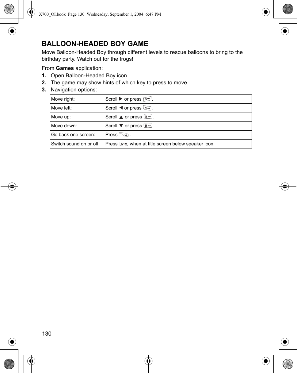 130      BALLOON-HEADED BOY GAMEMove Balloon-Headed Boy through different levels to rescue balloons to bring to the birthday party. Watch out for the frogs!From Games application:1. Open Balloon-Headed Boy icon.2. The game may show hints of which key to press to move.3. Navigation options:   Move right: Scroll   or press  . Move left: Scroll   or press  .Move up:  Scroll   or press  .Move down: Scroll   or press  .Go back one screen: Press  . Switch sound on or off: Press   when at title screen below speaker icon.X700_OI.book  Page 130  Wednesday, September 1, 2004  6:47 PM