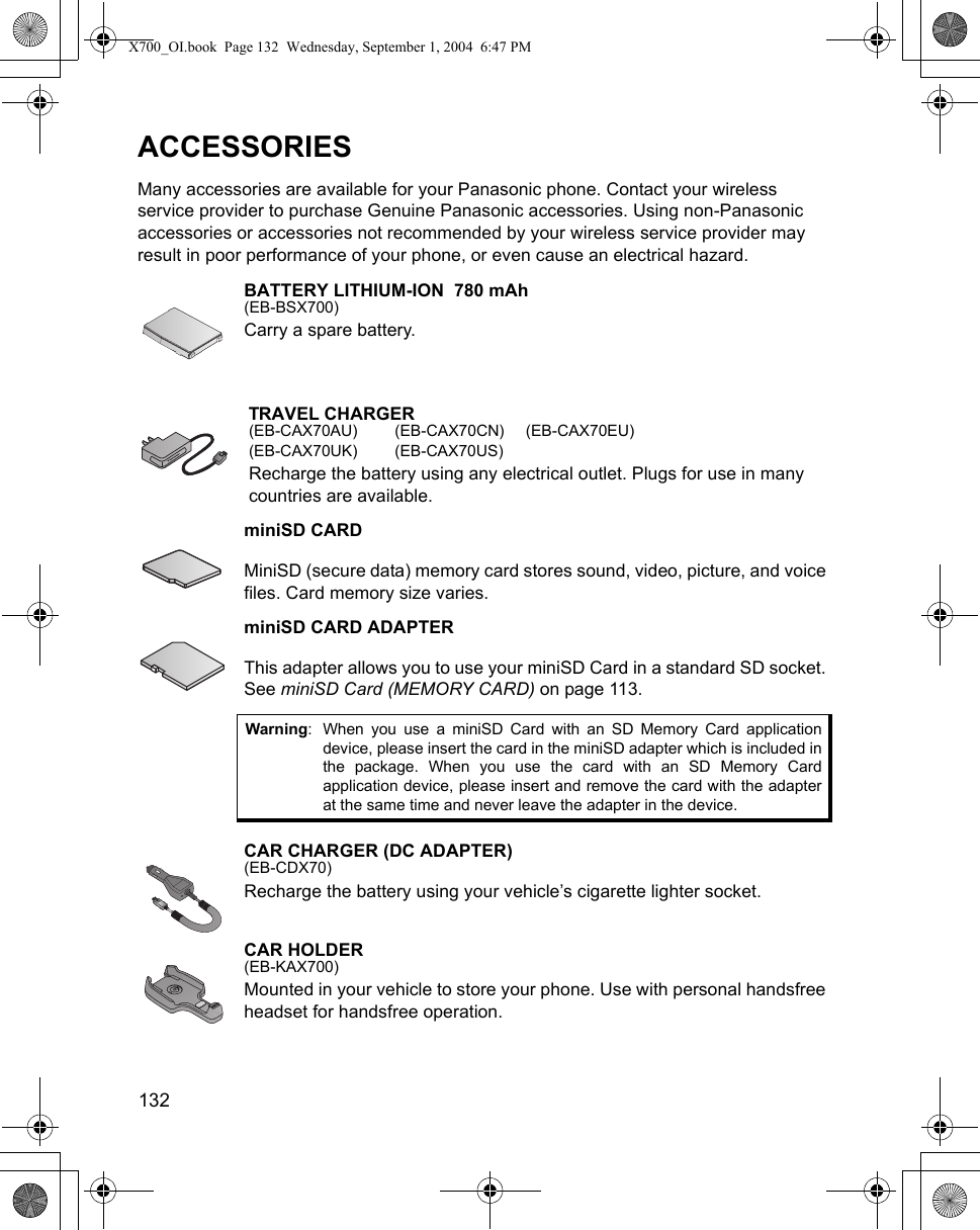 132      ACCESSORIESMany accessories are available for your Panasonic phone. Contact your wireless service provider to purchase Genuine Panasonic accessories. Using non-Panasonic accessories or accessories not recommended by your wireless service provider may result in poor performance of your phone, or even cause an electrical hazard.BATTERY LITHIUM-ION  780 mAh(EB-BSX700)Carry a spare battery.TRAVEL CHARGER(EB-CAX70AU) (EB-CAX70CN) (EB-CAX70EU)(EB-CAX70UK) (EB-CAX70US)Recharge the battery using any electrical outlet. Plugs for use in many countries are available.miniSD CARDMiniSD (secure data) memory card stores sound, video, picture, and voice files. Card memory size varies.miniSD CARD ADAPTERThis adapter allows you to use your miniSD Card in a standard SD socket. See miniSD Card (MEMORY CARD) on page 113.CAR CHARGER (DC ADAPTER)(EB-CDX70)Recharge the battery using your vehicle’s cigarette lighter socket.CAR HOLDER(EB-KAX700)Mounted in your vehicle to store your phone. Use with personal handsfree headset for handsfree operation.Warning: When you use a miniSD Card with an SD Memory Card applicationdevice, please insert the card in the miniSD adapter which is included inthe package. When you use the card with an SD Memory Cardapplication device, please insert and remove the card with the adapterat the same time and never leave the adapter in the device.X700_OI.book  Page 132  Wednesday, September 1, 2004  6:47 PM