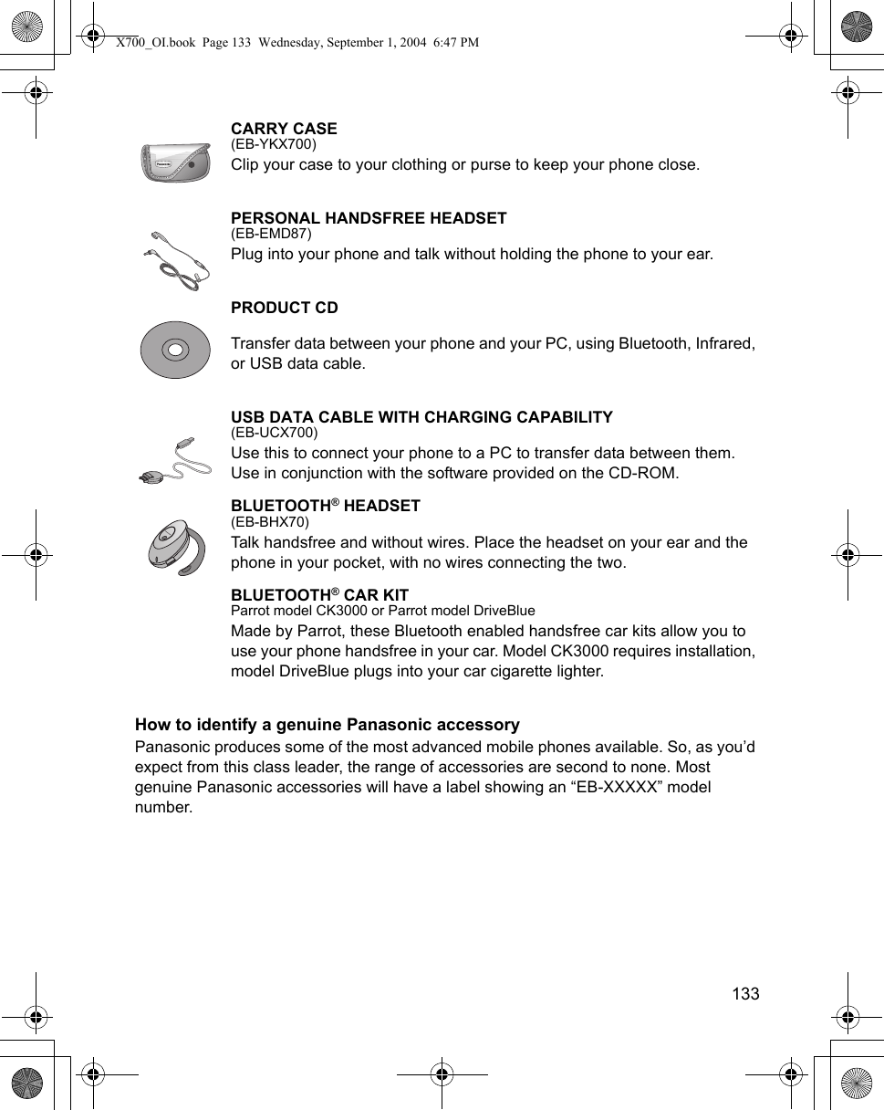    133CARRY CASE(EB-YKX700)Clip your case to your clothing or purse to keep your phone close.PERSONAL HANDSFREE HEADSET(EB-EMD87)Plug into your phone and talk without holding the phone to your ear. PRODUCT CDTransfer data between your phone and your PC, using Bluetooth, Infrared, or USB data cable. USB DATA CABLE WITH CHARGING CAPABILITY(EB-UCX700)Use this to connect your phone to a PC to transfer data between them. Use in conjunction with the software provided on the CD-ROM.BLUETOOTH® HEADSET(EB-BHX70)Talk handsfree and without wires. Place the headset on your ear and the phone in your pocket, with no wires connecting the two. BLUETOOTH® CAR KITParrot model CK3000 or Parrot model DriveBlueMade by Parrot, these Bluetooth enabled handsfree car kits allow you to use your phone handsfree in your car. Model CK3000 requires installation, model DriveBlue plugs into your car cigarette lighter.How to identify a genuine Panasonic accessoryPanasonic produces some of the most advanced mobile phones available. So, as you’d expect from this class leader, the range of accessories are second to none. Most genuine Panasonic accessories will have a label showing an “EB-XXXXX” model number.X700_OI.book  Page 133  Wednesday, September 1, 2004  6:47 PM