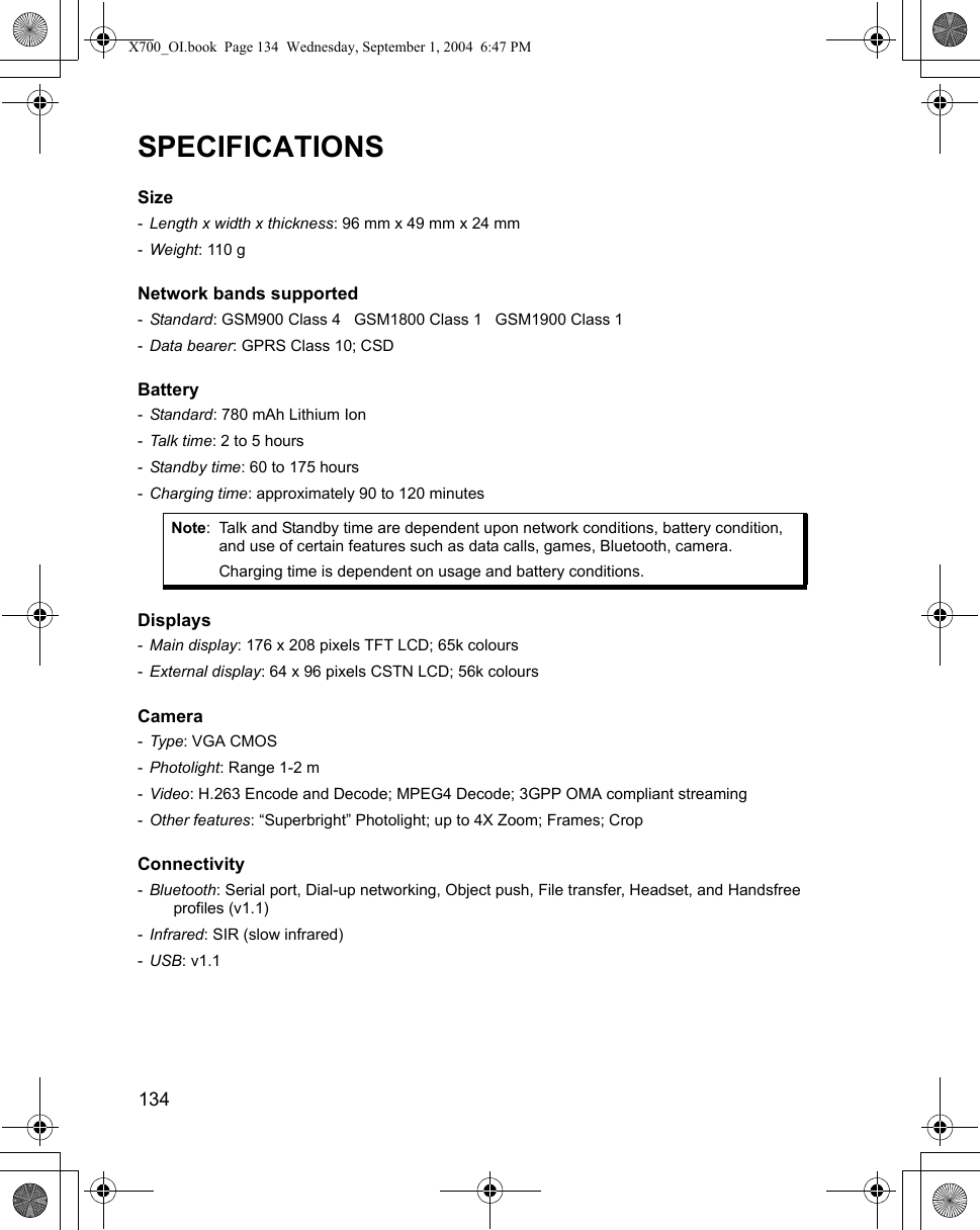 134      SPECIFICATIONSSize -Length x width x thickness: 96 mm x 49 mm x 24 mm-Weight: 110 gNetwork bands supported -Standard: GSM900 Class 4   GSM1800 Class 1   GSM1900 Class 1-Data bearer: GPRS Class 10; CSDBattery -Standard: 780 mAh Lithium Ion-Talk time: 2 to 5 hours-Standby time: 60 to 175 hours-Charging time: approximately 90 to 120 minutesDisplays -Main display: 176 x 208 pixels TFT LCD; 65k colours-External display: 64 x 96 pixels CSTN LCD; 56k coloursCamera -Type: VGA CMOS-Photolight: Range 1-2 m-Video: H.263 Encode and Decode; MPEG4 Decode; 3GPP OMA compliant streaming-Other features: “Superbright” Photolight; up to 4X Zoom; Frames; CropConnectivity -Bluetooth: Serial port, Dial-up networking, Object push, File transfer, Headset, and Handsfree profiles (v1.1)-Infrared: SIR (slow infrared)-USB: v1.1Note: Talk and Standby time are dependent upon network conditions, battery condition, and use of certain features such as data calls, games, Bluetooth, camera.Charging time is dependent on usage and battery conditions.X700_OI.book  Page 134  Wednesday, September 1, 2004  6:47 PM