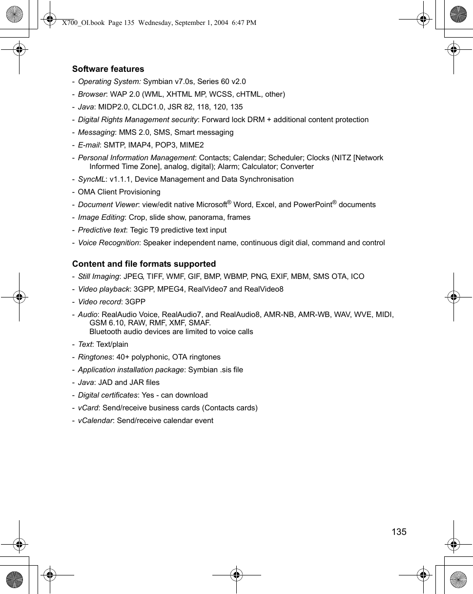    135Software features -Operating System: Symbian v7.0s, Series 60 v2.0-Browser: WAP 2.0 (WML, XHTML MP, WCSS, cHTML, other)-Java: MIDP2.0, CLDC1.0, JSR 82, 118, 120, 135-Digital Rights Management security: Forward lock DRM + additional content protection-Messaging: MMS 2.0, SMS, Smart messaging-E-mail: SMTP, IMAP4, POP3, MIME2-Personal Information Management: Contacts; Calendar; Scheduler; Clocks (NITZ [Network Informed Time Zone], analog, digital); Alarm; Calculator; Converter-SyncML: v1.1.1, Device Management and Data Synchronisation- OMA Client Provisioning-Document Viewer: view/edit native Microsoft® Word, Excel, and PowerPoint® documents-Image Editing: Crop, slide show, panorama, frames-Predictive text: Tegic T9 predictive text input-Voice Recognition: Speaker independent name, continuous digit dial, command and controlContent and file formats supported -Still Imaging: JPEG, TIFF, WMF, GIF, BMP, WBMP, PNG, EXIF, MBM, SMS OTA, ICO-Video playback: 3GPP, MPEG4, RealVideo7 and RealVideo8-Video record: 3GPP-Audio: RealAudio Voice, RealAudio7, and RealAudio8, AMR-NB, AMR-WB, WAV, WVE, MIDI, GSM 6.10, RAW, RMF, XMF, SMAF.Bluetooth audio devices are limited to voice calls-Tex t: Text/plain-Ringtones: 40+ polyphonic, OTA ringtones-Application installation package: Symbian .sis file-Java: JAD and JAR files-Digital certificates: Yes - can download-vCard: Send/receive business cards (Contacts cards)-vCalendar: Send/receive calendar eventX700_OI.book  Page 135  Wednesday, September 1, 2004  6:47 PM