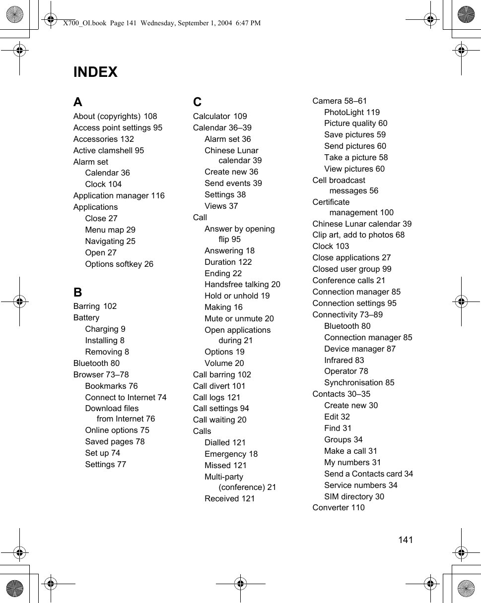    141INDEXAAbout (copyrights) 108Access point settings 95Accessories 132Active clamshell 95Alarm setCalendar 36Clock 104Application manager 116ApplicationsClose 27Menu map 29Navigating 25Open 27Options softkey 26BBarring 102BatteryCharging 9Installing 8Removing 8Bluetooth 80Browser 73–78Bookmarks 76Connect to Internet 74Download files from Internet 76Online options 75Saved pages 78Set up 74Settings 77CCalculator 109Calendar 36–39Alarm set 36Chinese Lunar calendar 39Create new 36Send events 39Settings 38Views 37CallAnswer by opening flip 95Answering 18Duration 122Ending 22Handsfree talking 20Hold or unhold 19Making 16Mute or unmute 20Open applications during 21Options 19Volume 20Call barring 102Call divert 101Call logs 121Call settings 94Call waiting 20CallsDialled 121Emergency 18Missed 121Multi-party (conference) 21Received 121Camera 58–61PhotoLight 119Picture quality 60Save pictures 59Send pictures 60Take a picture 58View pictures 60Cell broadcast messages 56Certificate  management 100Chinese Lunar calendar 39Clip art, add to photos 68Clock 103Close applications 27Closed user group 99Conference calls 21Connection manager 85Connection settings 95Connectivity 73–89Bluetooth 80Connection manager 85Device manager 87Infrared 83Operator 78Synchronisation 85Contacts 30–35Create new 30Edit 32Find 31Groups 34Make a call 31My numbers 31Send a Contacts card 34Service numbers 34SIM directory 30Converter 110X700_OI.book  Page 141  Wednesday, September 1, 2004  6:47 PM
