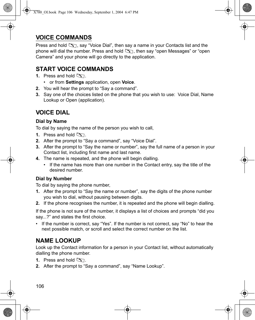 106      VOICE COMMANDSPress and hold  , say “Voice Dial”, then say a name in your Contacts list and the phone will dial the number. Press and hold  , then say “open Messages” or “open Camera” and your phone will go directly to the application. START VOICE COMMANDS1. Press and hold  . •or from Settings application, open Voice.2. You will hear the prompt to “Say a command”.3. Say one of the choices listed on the phone that you wish to use:  Voice Dial, Name Lookup or Open (application).VOICE DIALDial by NameTo dial by saying the name of the person you wish to call, 1. Press and hold  . 2. After the prompt to “Say a command”, say “Voice Dial”.3. After the prompt to “Say the name or number”, say the full name of a person in your Contact list, including first name and last name.4. The name is repeated, and the phone will begin dialling.• If the name has more than one number in the Contact entry, say the title of the desired number.Dial by NumberTo dial by saying the phone number, 1. After the prompt to “Say the name or number”, say the digits of the phone number you wish to dial, without pausing between digits.2. If the phone recognises the number, it is repeated and the phone will begin dialling.If the phone is not sure of the number, it displays a list of choices and prompts “did you say...?” and states the first choice.• If the number is correct, say “Yes”. If the number is not correct, say “No” to hear the next possible match, or scroll and select the correct number on the list.NAME LOOKUPLook up the Contact information for a person in your Contact list, without automatically dialling the phone number.1. Press and hold  . 2. After the prompt to “Say a command”, say “Name Lookup”.X700_OI.book  Page 106  Wednesday, September 1, 2004  6:47 PM