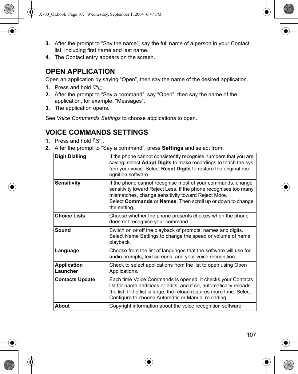    1073. After the prompt to “Say the name”, say the full name of a person in your Contact list, including first name and last name.4. The Contact entry appears on the screen.OPEN APPLICATIONOpen an application by saying “Open”, then say the name of the desired application.1. Press and hold  . 2. After the prompt to “Say a command”, say “Open”, then say the name of the application, for example, “Messages”.3. The application opens.See Voice Commands Settings to choose applications to open.VOICE COMMANDS SETTINGS1. Press and hold  . 2. After the prompt to “Say a command”, press Settings and select from:Digit Dialling If the phone cannot consistently recognise numbers that you are saying, select Adapt Digits to make recordings to teach the sys-tem your voice. Select Reset Digits to restore the original rec-ognition software.Sensitivity If the phone cannot recognise most of your commands, change sensitivity toward Reject Less. If the phone recognises too many mismatches, change sensitivity toward Reject More.Select Commands or Names. Then scroll up or down to change the setting.Choice Lists Choose whether the phone presents choices when the phone does not recognise your command.Sound Switch on or off the playback of prompts, names and digits. Select Name Settings to change the speed or volume of name playback.Language Choose from the list of languages that the software will use for audio prompts, text screens, and your voice recognition.Application LauncherCheck to select applications from the list to open using Open Applications.Contacts Update Each time Voice Commands is opened, it checks your Contacts list for name additions or edits, and if so, automatically reloads the list. If the list is large, the reload requires more time. Select Configure to choose Automatic or Manual reloading. About Copyright information about the voice recognition software.X700_OI.book  Page 107  Wednesday, September 1, 2004  6:47 PM