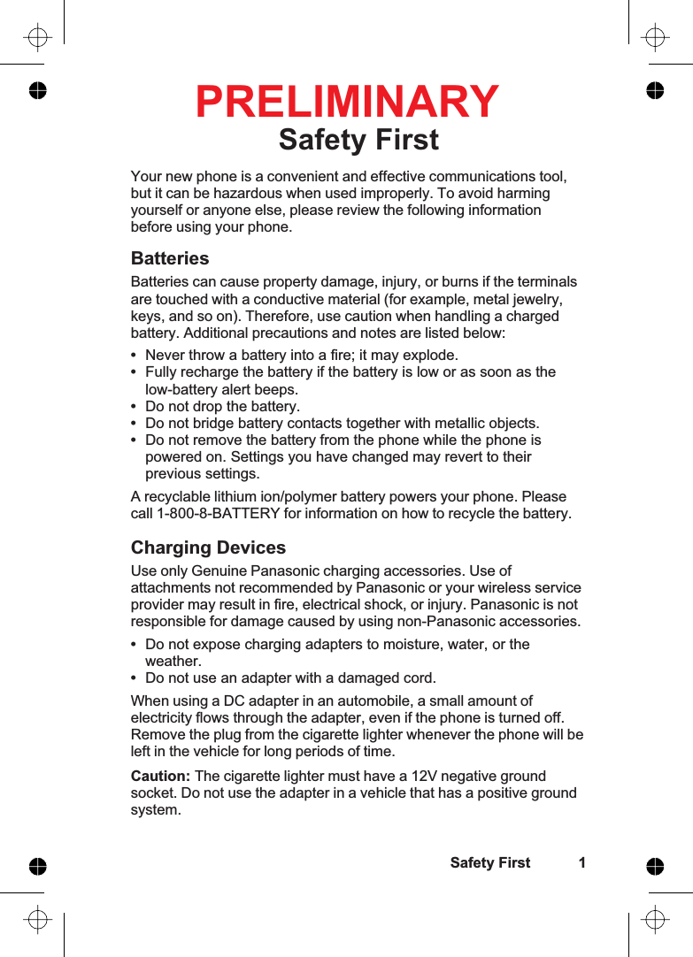 Safety FirstYour new phone is a convenient and effective communications tool,but it can be hazardous when used improperly. To avoid harmingyourself or anyone else, please review the following informationbefore using your phone.BatteriesBatteries can cause property damage, injury, or burns if the terminalsare touched with a conductive material (for example, metal jewelry,keys, and so on). Therefore, use caution when handling a chargedbattery. Additional precautions and notes are listed below:•Never throw a battery into a fire; it may explode.•Fully recharge the battery if the battery is low or as soon as thelow-battery alert beeps.•Do not drop the battery.•Do not bridge battery contacts together with metallic objects.•Do not remove the battery from the phone while the phone ispowered on. Settings you have changed may revert to theirprevious settings.A recyclable lithium ion/polymer battery powers your phone. Pleasecall 1-800-8-BATTERY for information on how to recycle the battery.Charging DevicesUse only Genuine Panasonic charging accessories. Use ofattachments not recommended by Panasonic or your wireless serviceprovider may result in fire, electrical shock, or injury. Panasonic is notresponsible for damage caused by using non-Panasonic accessories.•Do not expose charging adapters to moisture, water, or theweather.•Do not use an adapter with a damaged cord.When using a DC adapter in an automobile, a small amount ofelectricity flows through the adapter, even if the phone is turned off.Remove the plug from the cigarette lighter whenever the phone will beleft in the vehicle for long periods of time.Caution: The cigarette lighter must have a 12V negative groundsocket. Do not use the adapter in a vehicle that has a positive groundsystem.Safety First 1PRELIMINARY