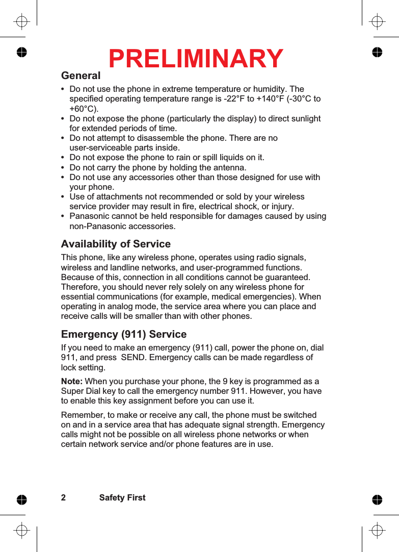 General•Do not use the phone in extreme temperature or humidity. Thespecified operating temperature range is -22°F to +140°F (-30°C to+60°C).•Do not expose the phone (particularly the display) to direct sunlightfor extended periods of time.•Do not attempt to disassemble the phone. There are nouser-serviceable parts inside.•Do not expose the phone to rain or spill liquids on it.•Do not carry the phone by holding the antenna.•Do not use any accessories other than those designed for use withyour phone.•Use of attachments not recommended or sold by your wirelessservice provider may result in fire, electrical shock, or injury.•Panasonic cannot be held responsible for damages caused by usingnon-Panasonic accessories.Availability of ServiceThis phone, like any wireless phone, operates using radio signals,wireless and landline networks, and user-programmed functions.Because of this, connection in all conditions cannot be guaranteed.Therefore, you should never rely solely on any wireless phone foressential communications (for example, medical emergencies). Whenoperating in analog mode, the service area where you can place andreceive calls will be smaller than with other phones.Emergency (911) ServiceIf you need to make an emergency (911) call, power the phone on, dial911, and press SEND. Emergency calls can be made regardless oflock setting.Note: When you purchase your phone, the 9 key is programmed as aSuper Dial key to call the emergency number 911. However, you haveto enable this key assignment before you can use it.Remember, to make or receive any call, the phone must be switchedon and in a service area that has adequate signal strength. Emergencycalls might not be possible on all wireless phone networks or whencertain network service and/or phone features are in use.2 Safety FirstPRELIMINARY