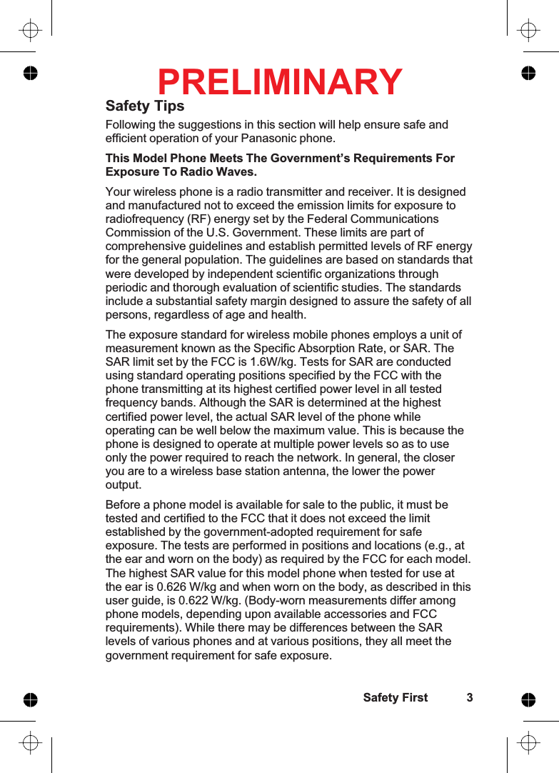 Safety TipsFollowing the suggestions in this section will help ensure safe andefficient operation of your Panasonic phone.This Model Phone Meets The Government’s Requirements ForExposure To Radio Waves.Your wireless phone is a radio transmitter and receiver. It is designedand manufactured not to exceed the emission limits for exposure toradiofrequency (RF) energy set by the Federal CommunicationsCommission of the U.S. Government. These limits are part ofcomprehensive guidelines and establish permitted levels of RF energyfor the general population. The guidelines are based on standards thatwere developed by independent scientific organizations throughperiodic and thorough evaluation of scientific studies. The standardsinclude a substantial safety margin designed to assure the safety of allpersons, regardless of age and health.The exposure standard for wireless mobile phones employs a unit ofmeasurement known as the Specific Absorption Rate, or SAR. TheSAR limit set by the FCC is 1.6W/kg. Tests for SAR are conductedusing standard operating positions specified by the FCC with thephone transmitting at its highest certified power level in all testedfrequency bands. Although the SAR is determined at the highestcertified power level, the actual SAR level of the phone whileoperating can be well below the maximum value. This is because thephone is designed to operate at multiple power levels so as to useonly the power required to reach the network. In general, the closeryou are to a wireless base station antenna, the lower the poweroutput.Before a phone model is available for sale to the public, it must betested and certified to the FCC that it does not exceed the limitestablished by the government-adopted requirement for safeexposure. The tests are performed in positions and locations (e.g., atthe ear and worn on the body) as required by the FCC for each model.The highest SAR value for this model phone when tested for use atthe ear is 0.626 W/kg and when worn on the body, as described in thisuser guide, is 0.622 W/kg. (Body-worn measurements differ amongphone models, depending upon available accessories and FCCrequirements). While there may be differences between the SARlevels of various phones and at various positions, they all meet thegovernment requirement for safe exposure.Safety First 3PRELIMINARY