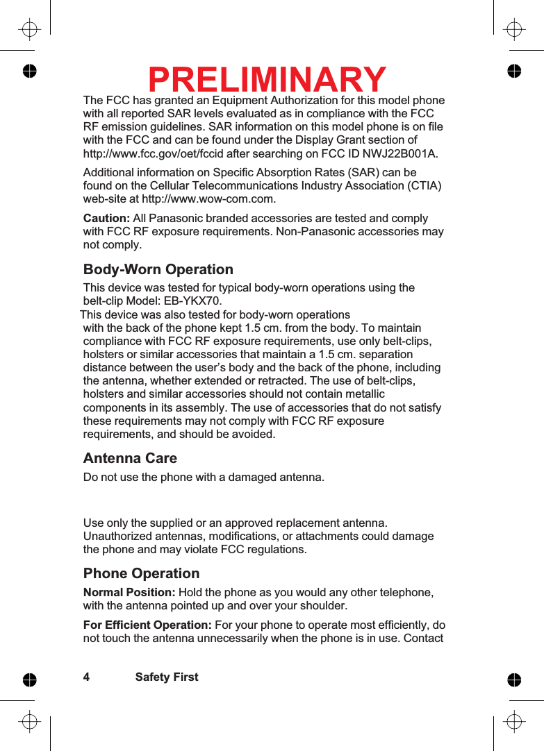The FCC has granted an Equipment Authorization for this model phonewith all reported SAR levels evaluated as in compliance with the FCCRF emission guidelines. SAR information on this model phone is on filewith the FCC and can be found under the Display Grant section ofhttp://www.fcc.gov/oet/fccid after searching on FCC ID NWJ22B001A.Additional information on Specific Absorption Rates (SAR) can befound on the Cellular Telecommunications Industry Association (CTIA)web-site at http://www.wow-com.com.Caution: All Panasonic branded accessories are tested and complywith FCC RF exposure requirements. Non-Panasonic accessories maynot comply.Body-Worn OperationThis device was tested for typical body-worn operations using thebelt-clip Model: EB-YKX70. This device was also tested for body-worn operationswith the back of the phone kept 1.5 cm. from the body. To maintaincompliance with FCC RF exposure requirements, use only belt-clips,holsters or similar accessories that maintain a 1.5 cm. separationdistance between the user’s body and the back of the phone, includingthe antenna, whether extended or retracted. The use of belt-clips,holsters and similar accessories should not contain metalliccomponents in its assembly. The use of accessories that do not satisfythese requirements may not comply with FCC RF exposurerequirements, and should be avoided.Antenna CareDo not use the phone with a damaged antenna. Use only the supplied or an approved replacement antenna.Unauthorized antennas, modifications, or attachments could damagethe phone and may violate FCC regulations.Phone OperationNormal Position: Hold the phone as you would any other telephone,with the antenna pointed up and over your shoulder.For Efficient Operation: For your phone to operate most efficiently, donot touch the antenna unnecessarily when the phone is in use. Contact4 Safety FirstPRELIMINARY