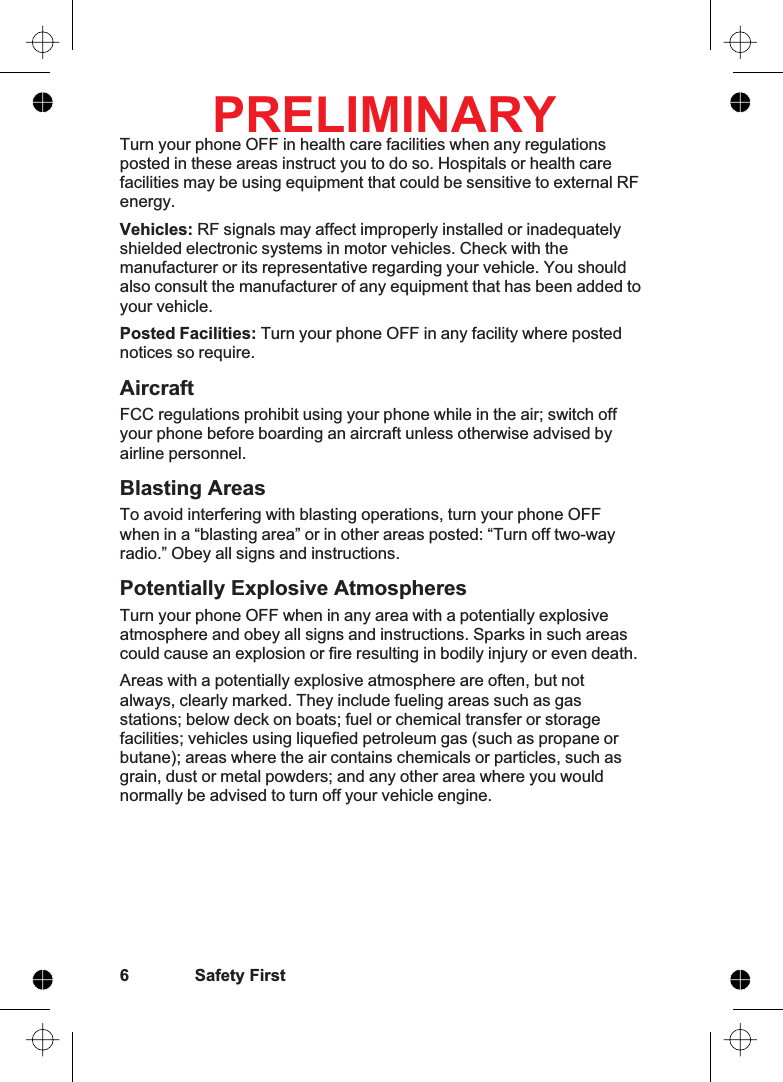 Turn your phone OFF in health care facilities when any regulationsposted in these areas instruct you to do so. Hospitals or health carefacilities may be using equipment that could be sensitive to external RFenergy.Vehicles: RF signals may affect improperly installed or inadequatelyshielded electronic systems in motor vehicles. Check with themanufacturer or its representative regarding your vehicle. You shouldalso consult the manufacturer of any equipment that has been added toyour vehicle.Posted Facilities: Turn your phone OFF in any facility where postednotices so require.AircraftFCC regulations prohibit using your phone while in the air; switch offyour phone before boarding an aircraft unless otherwise advised byairline personnel.Blasting AreasTo avoid interfering with blasting operations, turn your phone OFFwhen in a “blasting area” or in other areas posted: “Turn off two-wayradio.” Obey all signs and instructions.Potentially Explosive AtmospheresTurn your phone OFF when in any area with a potentially explosiveatmosphere and obey all signs and instructions. Sparks in such areascould cause an explosion or fire resulting in bodily injury or even death.Areas with a potentially explosive atmosphere are often, but notalways, clearly marked. They include fueling areas such as gasstations; below deck on boats; fuel or chemical transfer or storagefacilities; vehicles using liquefied petroleum gas (such as propane orbutane); areas where the air contains chemicals or particles, such asgrain, dust or metal powders; and any other area where you wouldnormally be advised to turn off your vehicle engine.6 Safety FirstPRELIMINARY