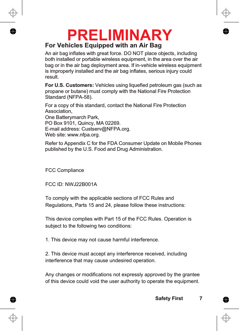 For Vehicles Equipped with an Air BagAn air bag inflates with great force. DO NOT place objects, includingboth installed or portable wireless equipment, in the area over the airbag or in the air bag deployment area. If in-vehicle wireless equipmentis improperly installed and the air bag inflates, serious injury couldresult.For U.S. Customers: Vehicles using liquefied petroleum gas (such aspropane or butane) must comply with the National Fire ProtectionStandard (NFPA-58).For a copy of this standard, contact the National Fire ProtectionAssociation,One Batterymarch Park,PO Box 9101, Quincy, MA 02269.E-mail address: Custserv@NFPA.org.Web site: www.nfpa.org.Refer to Appendix C for the FDA Consumer Update on Mobile Phonespublished by the U.S. Food and Drug Administration.Safety First 7PRELIMINARYFCC ComplianceFCC ID: NWJ22B001ATo comply with the applicable sections of FCC Rules and Regulations, Parts 15 and 24, please follow these instructions:This device complies with Part 15 of the FCC Rules. Operation is subject to the following two conditions:1. This device may not cause harmful interference.2. This device must accept any interference received, including       interference that may cause undesired operation.Any changes or modifications not expressly approved by the grantee of this device could void the user authority to operate the equipment.