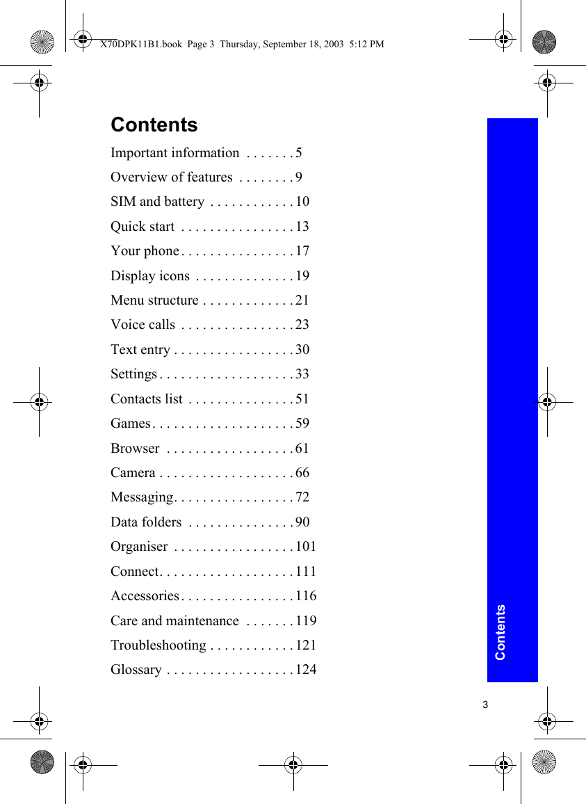 3ContentsContentsImportant information  . . . . . . .5Overview of features  . . . . . . . .9SIM and battery . . . . . . . . . . . . 10Quick start  . . . . . . . . . . . . . . . .13Your phone. . . . . . . . . . . . . . . .17Display icons  . . . . . . . . . . . . . .19Menu structure . . . . . . . . . . . . .21Voice calls  . . . . . . . . . . . . . . . .23Text entry . . . . . . . . . . . . . . . . .30Settings . . . . . . . . . . . . . . . . . . .33Contacts list  . . . . . . . . . . . . . . .51Games. . . . . . . . . . . . . . . . . . . .59Browser  . . . . . . . . . . . . . . . . . .61Camera . . . . . . . . . . . . . . . . . . .66Messaging. . . . . . . . . . . . . . . . .72Data folders  . . . . . . . . . . . . . . .90Organiser  . . . . . . . . . . . . . . . . .101Connect. . . . . . . . . . . . . . . . . . .111Accessories. . . . . . . . . . . . . . . .116Care and maintenance  . . . . . . .119Troubleshooting . . . . . . . . . . . .121Glossary . . . . . . . . . . . . . . . . . .124X70DPK11B1.book  Page 3  Thursday, September 18, 2003  5:12 PM