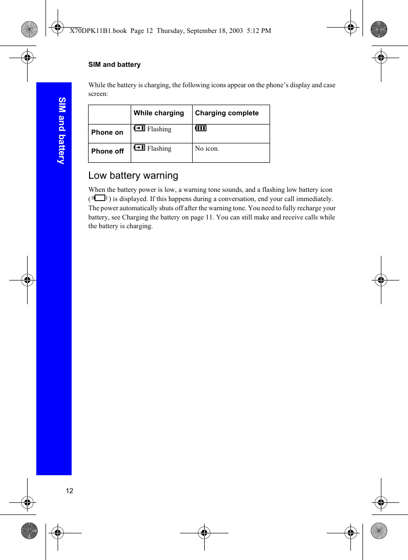 12SIM and batterySIM and batteryWhile the battery is charging, the following icons appear on the phone’s display and case screen:Low battery warningWhen the battery power is low, a warning tone sounds, and a flashing low battery icon (L) is displayed. If this happens during a conversation, end your call immediately. The power automatically shuts off after the warning tone. You need to fully recharge your battery, see Charging the battery on page 11. You can still make and receive calls while the battery is charging.While charging Charging completePhone on K Flashing HPhone off K Flashing No icon.X70DPK11B1.book  Page 12  Thursday, September 18, 2003  5:12 PM