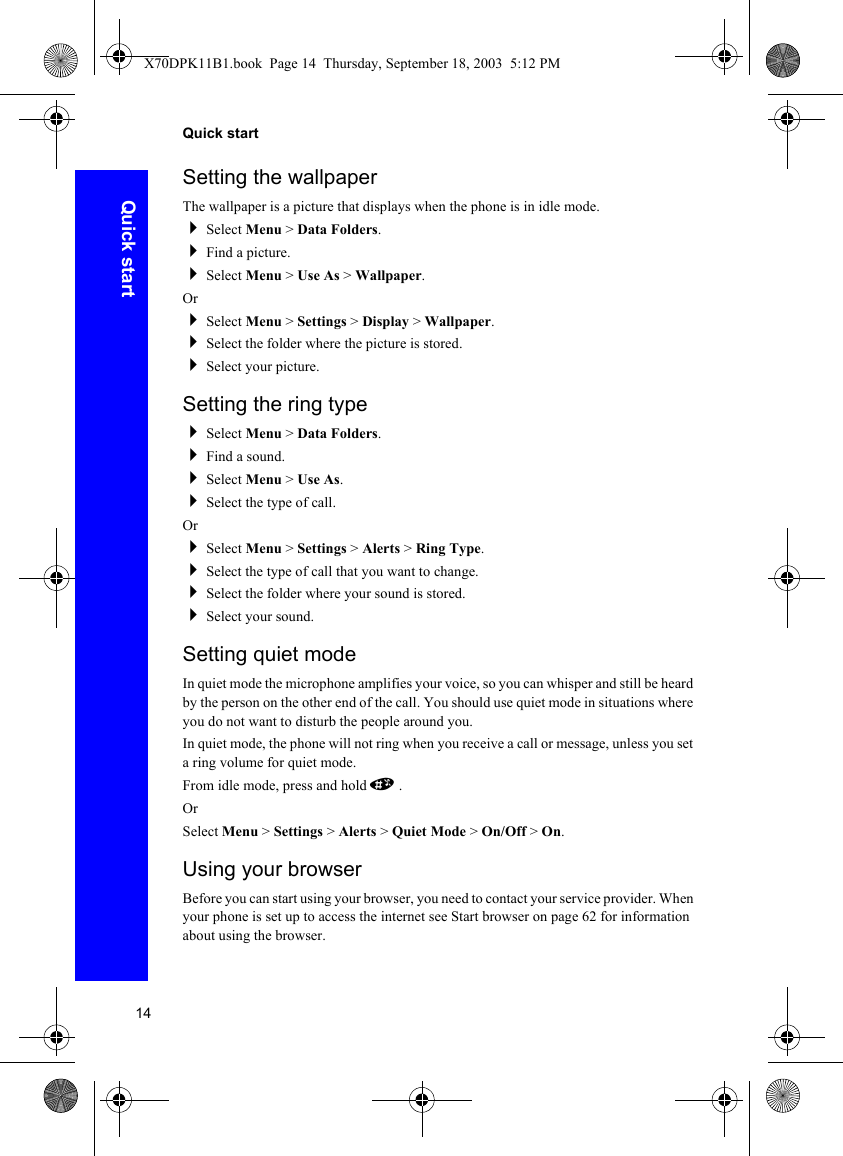 14Quick startQuick startSetting the wallpaperThe wallpaper is a picture that displays when the phone is in idle mode.Select Menu &gt; Data Folders.Find a picture.Select Menu &gt; Use As &gt; Wallpaper.OrSelect Menu &gt; Settings &gt; Display &gt; Wallpaper.Select the folder where the picture is stored.Select your picture.Setting the ring typeSelect Menu &gt; Data Folders.Find a sound.Select Menu &gt; Use As.Select the type of call.OrSelect Menu &gt; Settings &gt; Alerts &gt; Ring Type.Select the type of call that you want to change.Select the folder where your sound is stored.Select your sound.Setting quiet modeIn quiet mode the microphone amplifies your voice, so you can whisper and still be heard by the person on the other end of the call. You should use quiet mode in situations where you do not want to disturb the people around you.In quiet mode, the phone will not ring when you receive a call or message, unless you set a ring volume for quiet mode.From idle mode, press and hold #.OrSelect Menu &gt; Settings &gt; Alerts &gt; Quiet Mode &gt; On/Off &gt; On.Using your browserBefore you can start using your browser, you need to contact your service provider. When your phone is set up to access the internet see Start browser on page 62 for information about using the browser.X70DPK11B1.book  Page 14  Thursday, September 18, 2003  5:12 PM