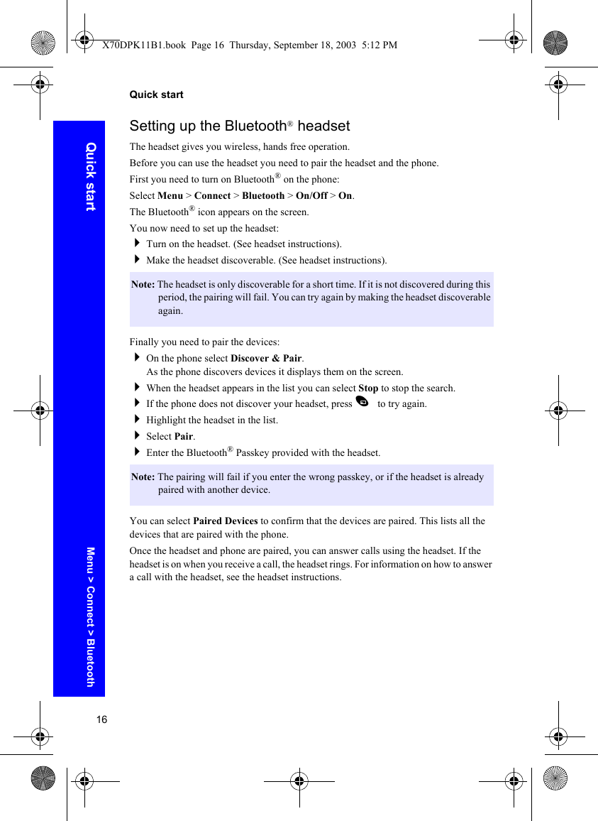 16Quick startQuick startSetting up the Bluetooth® headsetThe headset gives you wireless, hands free operation.Before you can use the headset you need to pair the headset and the phone.First you need to turn on Bluetooth® on the phone:Select Menu &gt; Connect &gt; Bluetooth &gt; On/Off &gt; On.The Bluetooth® icon appears on the screen.You now need to set up the headset:Turn on the headset. (See headset instructions).Make the headset discoverable. (See headset instructions).Finally you need to pair the devices:On the phone select Discover &amp; Pair.As the phone discovers devices it displays them on the screen.When the headset appears in the list you can select Stop to stop the search.If the phone does not discover your headset, press A to try again.Highlight the headset in the list.Select Pair.Enter the Bluetooth® Passkey provided with the headset.You can select Paired Devices to confirm that the devices are paired. This lists all the devices that are paired with the phone.Once the headset and phone are paired, you can answer calls using the headset. If the headset is on when you receive a call, the headset rings. For information on how to answer a call with the headset, see the headset instructions.Note: The headset is only discoverable for a short time. If it is not discovered during this period, the pairing will fail. You can try again by making the headset discoverable again.Note: The pairing will fail if you enter the wrong passkey, or if the headset is already paired with another device.Menu &gt; Connect &gt; BluetoothX70DPK11B1.book  Page 16  Thursday, September 18, 2003  5:12 PM