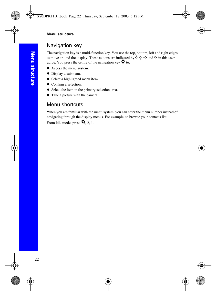 22Menu structureMenu structureNavigation keyThe navigation key is a multi-function key. You use the top, bottom, left and right edges to move around the display. These actions are indicated by b, a, d and c in this user guide. You press the centre of the navigation key Q to:zAccess the menu system.zDisplay a submenu.zSelect a highlighted menu item.zConfirm a selection.zSelect the item in the primary selection area.zTake a picture with the cameraMenu shortcutsWhen you are familiar with the menu system, you can enter the menu number instead of navigating through the display menus. For example, to browse your contacts list:From idle mode, press Q, 2, 1.X70DPK11B1.book  Page 22  Thursday, September 18, 2003  5:12 PM